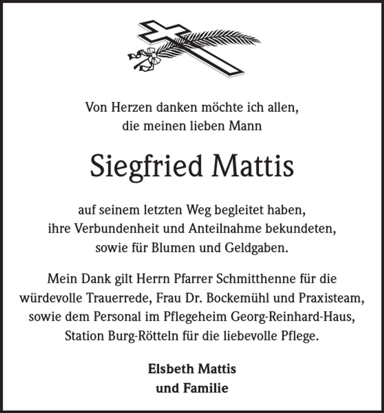 <p>Von Herzen danken möchte ich allen,<br />die meinen lieben Mann</p><p>Siegfried Mattis<br />auf seinem letzten Weg begleitet haben,<br />ihre Verbundenheit und Anteilnahme bekundeten,<br />sowie für Blumen und Geldgaben.<br />Mein Dank gilt Herrn Pfarrer Schmitthenne für die<br />­würdevolle Trauerrede, Frau Dr. Bockemühl und Praxisteam,<br />sowie dem Personal im Pflegeheim Georg-Reinhard-Haus,<br />Station Burg-Rötteln für die liebevolle Pflege.<br />Elsbeth Mattis<br />und Familie</p>