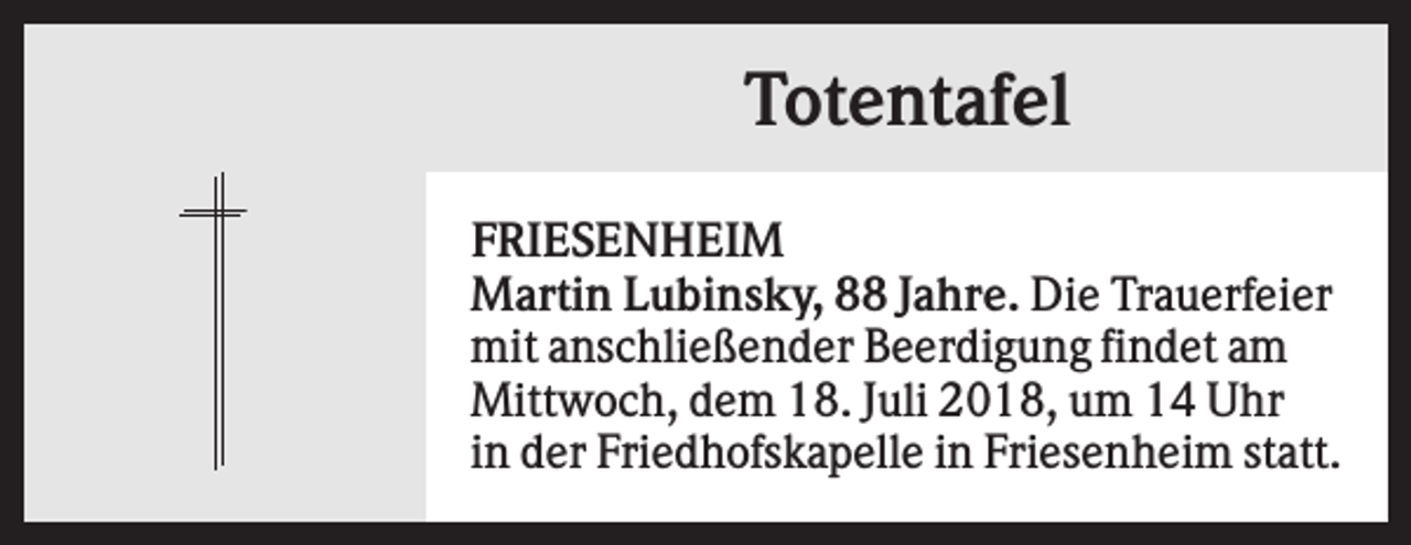 <p>Totentafel<br />FRIESENHEIM<br />Martin Lubinsky, 88 Jahre. Die Trauerfeier<br />mit anschließender Beerdigung findet am<br />Mittwoch, dem 18. Juli 2018, um 14 Uhr<br />in der Friedhofskapelle in Friesenheim statt.</p>