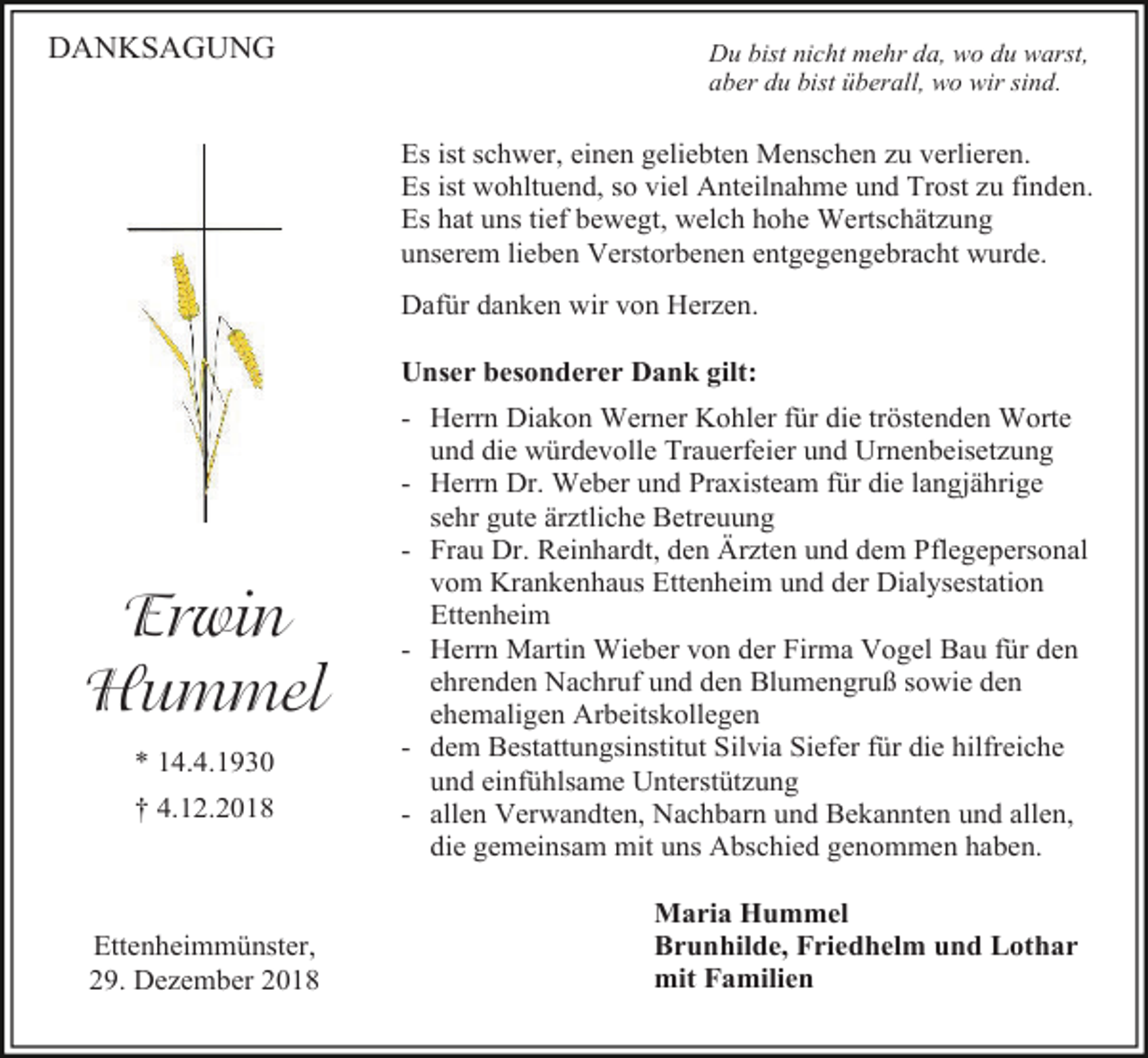 <p>DANKSAGUNG</p><p>Du bist nicht mehr da, wo du warst,<br />aber du bist überall, wo wir sind.</p><p>Es ist schwer, einen geliebten Menschen zu verlieren.<br />Es ist wohltuend, so viel Anteilnahme und Trost zu finden.<br />Es hat uns tief bewegt, welch hohe Wertschätzung<br />unserem lieben Verstorbenen entgegengebracht wurde.<br />Dafür danken wir von Herzen.<br />Unser besonderer Dank gilt:</p><p>Erwin<br />Hummel<br />* 14.4.1930<br />† 4.12.2018</p><p>Ettenheimmünster,<br />29. Dezember 2018</p><p>- Herrn Diakon Werner Kohler für die tröstenden Worte<br />und die würdevolle Trauerfeier und Urnenbeisetzung<br />- Herrn Dr. Weber und Praxisteam für die langjährige<br />sehr gute ärztliche Betreuung<br />- Frau Dr. Reinhardt, den Ärzten und dem Pflegepersonal<br />vom Krankenhaus Ettenheim und der Dialysestation<br />Ettenheim<br />- Herrn Martin Wieber von der Firma Vogel Bau für den<br />ehrenden Nachruf und den Blumengruß sowie den<br />ehemaligen Arbeitskollegen<br />- dem Bestattungsinstitut Silvia Siefer für die hilfreiche<br />und einfühlsame Unterstützung<br />- allen Verwandten, Nachbarn und Bekannten und allen,<br />die gemeinsam mit uns Abschied genommen haben.<br />Maria Hummel<br />Brunhilde, Friedhelm und Lothar<br />mit Familien</p>