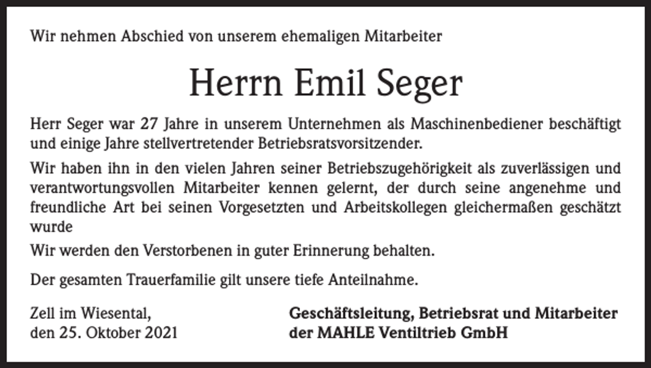 <p>Wir nehmen Abschied von unserem ehemaligen Mitarbeiter</p><p>Herrn Emil Seger<br />Herr Seger war 27 Jahre in unserem Unternehmen als Maschinenbediener beschäftigt<br />und einige Jahre stellvertretender Betriebsratsvorsitzender.<br />Wir haben ihn in den vielen Jahren seiner Betriebszugehörigkeit als zuverlässigen und<br />verantwortungsvollen Mitarbeiter kennen gelernt, der durch seine angenehme und<br />freundliche Art bei seinen Vorgesetzten und Arbeitskollegen gleichermaßen geschätzt<br />wurde<br />Wir werden den Verstorbenen in guter Erinnerung behalten.<br />Der gesamten Trauerfamilie gilt unsere tiefe Anteilnahme.<br />Zell im Wiesental,<br />den 25. Oktober 2021</p><p>Geschäftsleitung, Betriebsrat und Mitarbeiter<br />der MAHLE Ventiltrieb GmbH</p>