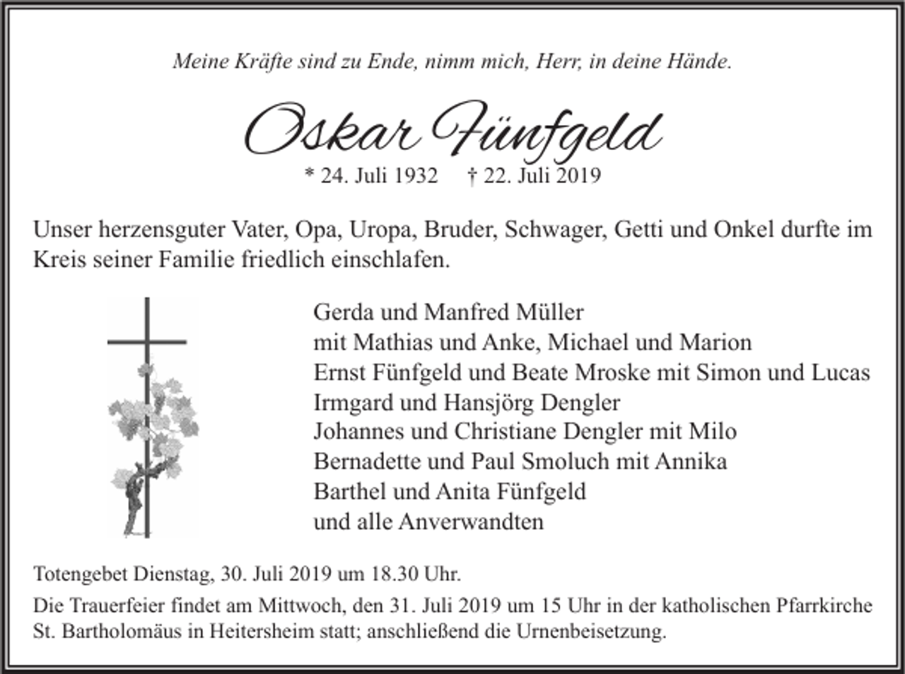 <p>Meine Kräfte sind zu Ende, nimm mich, Herr, in deine Hände.</p><p>Oskar Fünfgeld<br />* 24. Juli 1932</p><p>† 22. Juli 2019</p><p>Unser herzensguter Vater, Opa, Uropa, Bruder, Schwager, Getti und Onkel durfte im<br />Kreis seiner Familie friedlich einschlafen.<br />Gerda und Manfred Müller<br />mit Mathias und Anke, Michael und Marion<br />Ernst Fünfgeld und Beate Mroske mit Simon und Lucas<br />Irmgard und Hansjörg Dengler<br />Johannes und Christiane Dengler mit Milo<br />Bernadette und Paul Smoluch mit Annika<br />Barthel und Anita Fünfgeld<br />und alle Anverwandten<br />Totengebet Dienstag, 30. Juli 2019 um 18.30 Uhr.<br />Die Trauerfeier findet am Mittwoch, den 31. Juli 2019 um 15 Uhr in der katholischen Pfarrkirche<br />St. Bartholomäus in Heitersheim statt; anschließend die Urnenbeisetzung.</p>