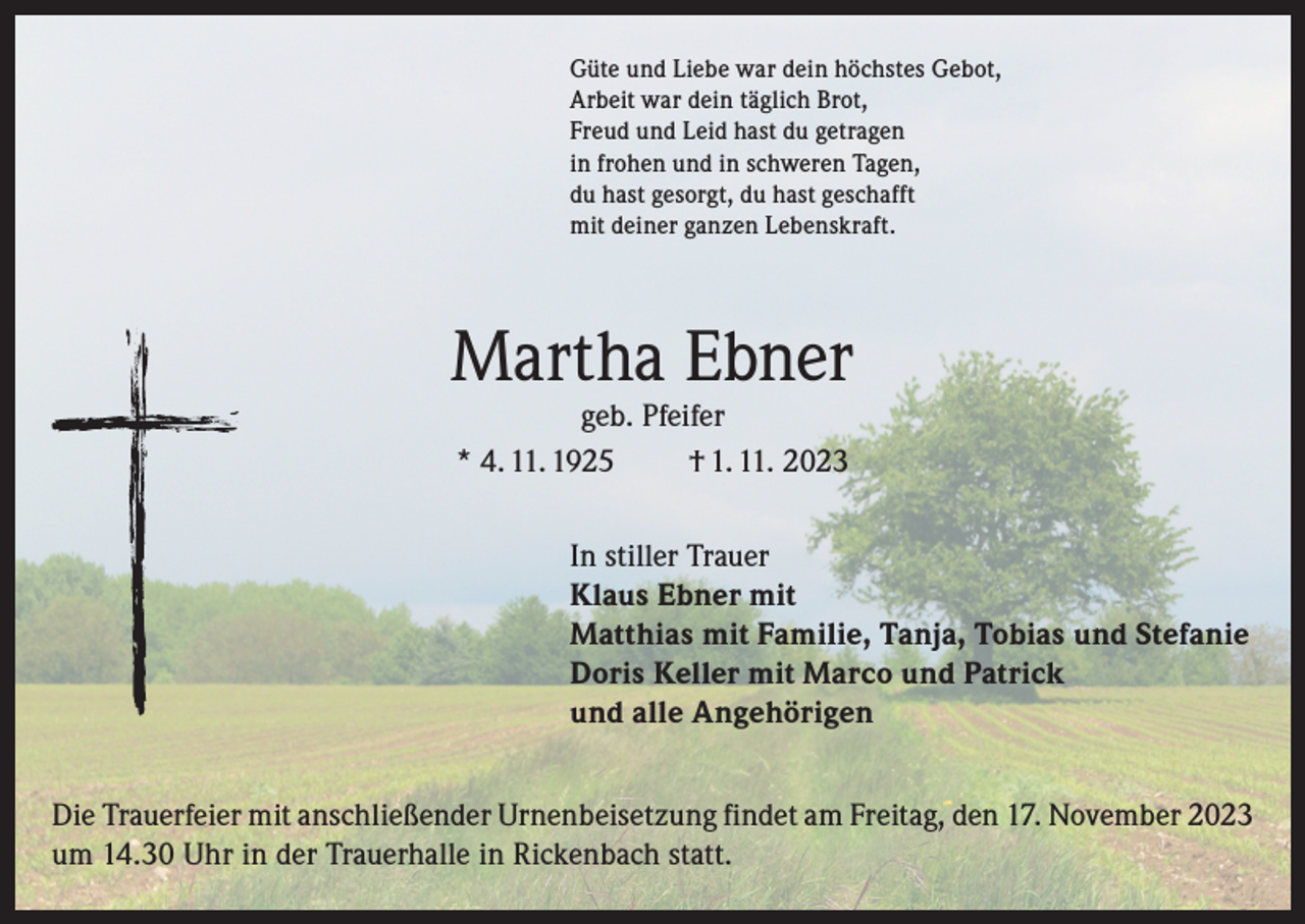 <p>Güte und Liebe war dein höchstes Gebot,<br />Arbeit war dein täglich Brot,<br />Freud und Leid hast du getragen<br />in frohen und in schweren Tagen,<br />du hast gesorgt, du hast geschafft<br />mit deiner ganzen Lebenskraft.</p><p>Martha Ebner<br />geb. Pfeifer<br />* 4. 11. 1925<br />† 1. 11. 2023</p><p>In stiller Trauer<br />Klaus Ebner mit<br />Matthias mit Familie, Tanja, Tobias und Stefanie<br />Doris Keller mit Marco und Patrick<br />und alle Angehörigen<br />Die Trauerfeier mit anschließender Urnenbeisetzung findet am Freitag, den 17. November 2023<br />um 14.30 Uhr in der Trauerhalle in Rickenbach statt.</p>