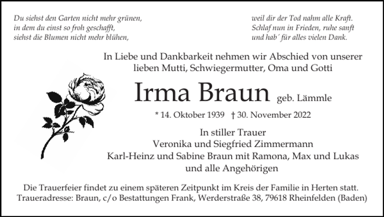 <p>Du siehst den Garten nicht mehr grünen,<br />in dem du einst so froh geschafft,<br />siehst die Blumen nicht mehr blühen,</p><p>weil dir der Tod nahm alle Kraft.<br />Schlaf nun in Frieden, ruhe sanft<br />und hab´ für alles vielen Dank.</p><p>In Liebe und Dankbarkeit nehmen wir Abschied von unserer<br />lieben Mutti, Schwiegermutter, Oma und Gotti</p><p>Irma Braun</p><p>geb. Lämmle</p><p>* 14. Oktober 1939 † 30. November 2022</p><p>In stiller Trauer<br />Veronika und Siegfried Zimmermann<br />Karl-Heinz und Sabine Braun mit Ramona, Max und Lukas<br />und alle Angehörigen<br />Die Trauerfeier findet zu einem späteren Zeitpunkt im Kreis der Familie in Herten statt.<br />Traueradresse: Braun, c/o Bestattungen Frank, Werderstraße 38, 79618 Rheinfelden (Baden)</p>
