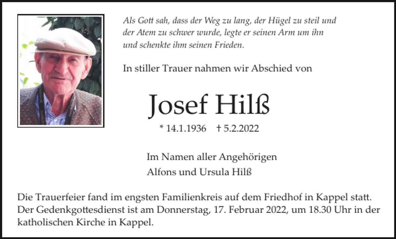 <p>Als Go� sah, dass der Weg zu lang, der Hügel zu steil und<br />der Atem zu schwer wurde, legte er seinen Arm um ihn<br />und schenkte ihm seinen Frieden.</p><p>In stiller Trauer nahmen wir Abschied von</p><p>Josef Hilß<br />* 14.1.1936</p><p>† 5.2.2022</p><p>Im Namen aller Angehörigen<br />Alfons und Ursula Hilß<br />Die Trauerfeier fand im engsten Familienkreis auf dem Friedhof in Kappel sta�.<br />Der Gedenkgo�esdienst ist am Donnerstag, 17. Februar 2022, um 18.30 Uhr in der<br />katholischen Kirche in Kappel.</p>