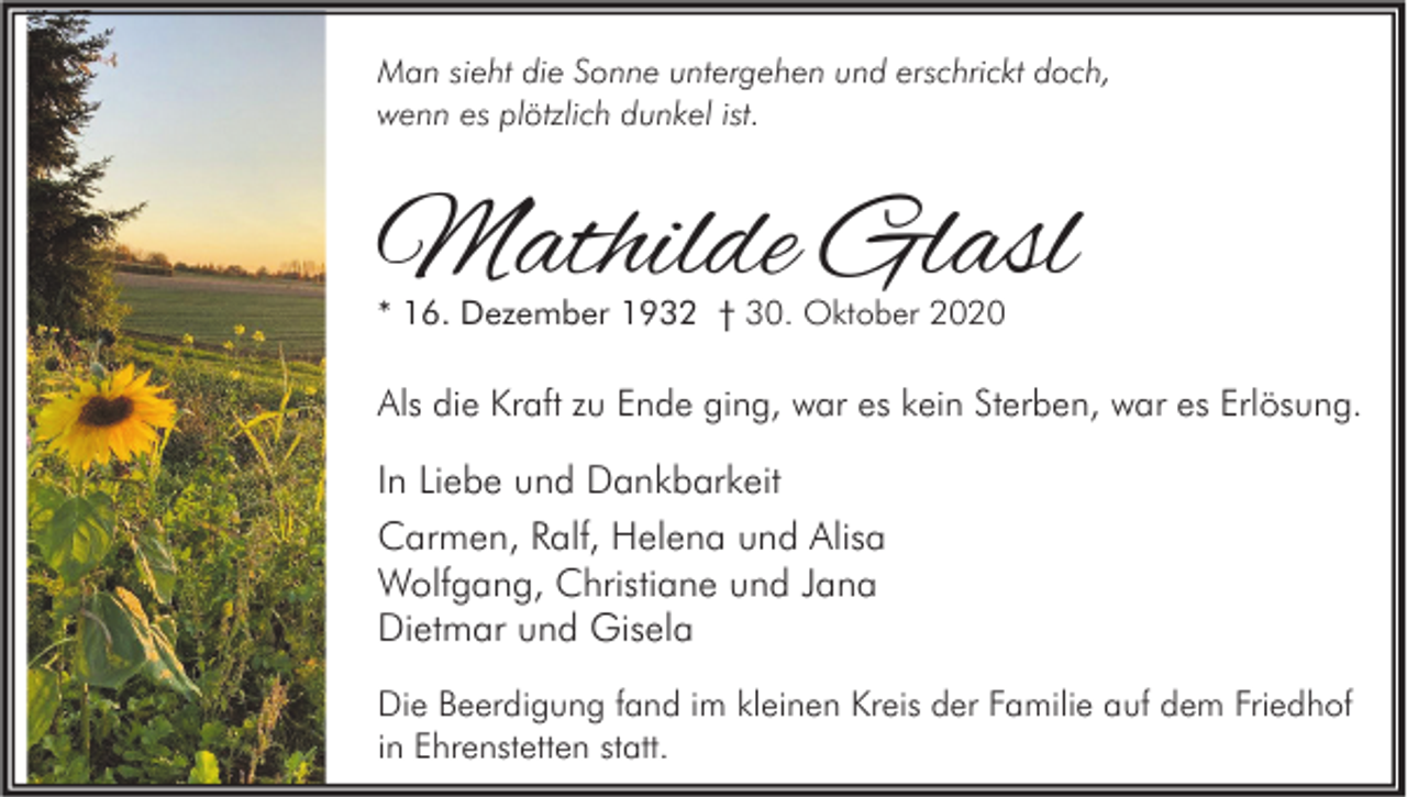 <p>Man sieht die Sonne untergehen und erschrickt doch,<br />wenn es plötzlich dunkel ist.</p><p>Mathilde Glasl<br />* 16. Dezember 1932 † 30. Oktober 2020</p><p>Als die Kraft zu Ende ging, war es kein Sterben, war es Erlösung.</p><p>In Liebe und Dankbarkeit<br />Carmen, Ralf, Helena und Alisa<br />Wolfgang, Christiane und Jana<br />Dietmar und Gisela<br />Die Beerdigung fand im kleinen Kreis der Familie auf dem Friedhof<br />in Ehrenstetten statt.</p>
