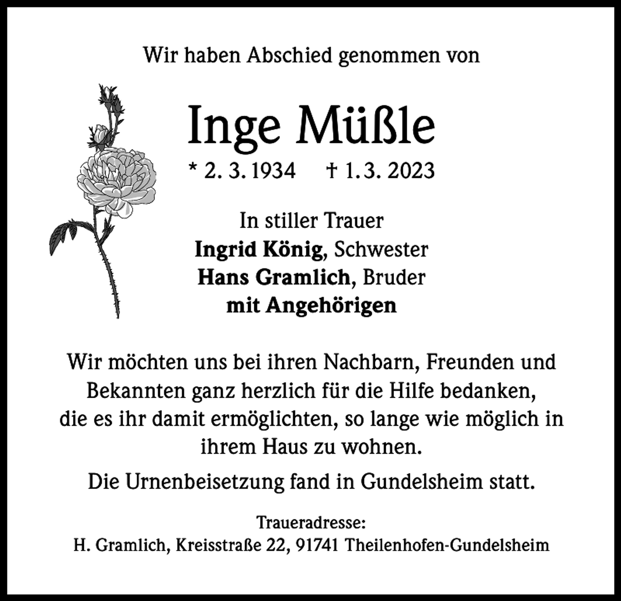 <p>Wir haben Abschied genommen von</p><p>Inge Müßle<br />* 2. 3. 1934</p><p>† 1. 3. 2023</p><p>In stiller Trauer<br />Ingrid König, Schwester<br />Hans Gramlich, Bruder<br />mit Angehörigen<br />Wir möchten uns bei ihren Nachbarn, Freunden und<br />Bekannten ganz herzlich für die Hilfe bedanken,<br />die es ihr damit ermöglichten, so lange wie möglich in<br />ihrem Haus zu wohnen.<br />Die Urnenbeisetzung fand in Gundelsheim statt.<br />Traueradresse:<br />H. Gramlich, Kreisstraße 22, 91741 Theilenhofen-Gundelsheim</p>