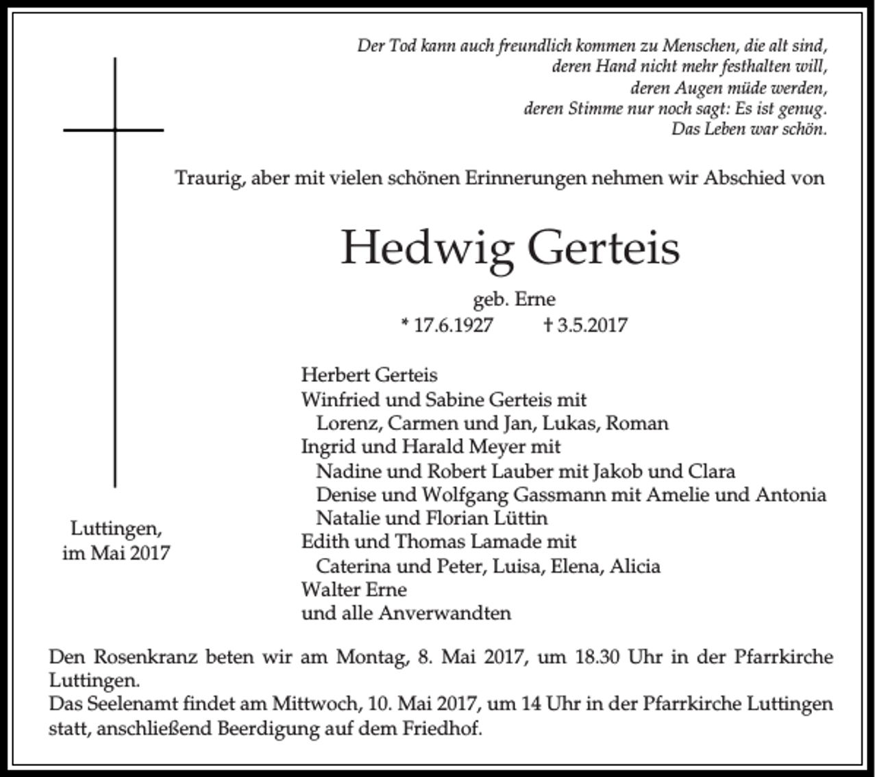 <p>Der Tod kann auch freundlich kommen zu Menschen, die alt sind,<br />deren Hand nicht mehr festhalten will,<br />deren Augen müde werden,<br />deren Stimme nur noch sagt: Es ist genug.<br />Das Leben war schön.</p><p>Traurig, aber mit vielen schönen Erinnerungen nehmen wir Abschied von</p><p>Hedwig Gerteis<br />geb. Erne<br />* 17.6.1927<br />† 3.5.2017</p><p>Luttingen,<br />im Mai 2017</p><p>Herbert Gerteis<br />Winfried und Sabine Gerteis mit<br />Lorenz, Carmen und Jan, Lukas, Roman<br />Ingrid und Harald Meyer mit<br />Nadine und Robert Lauber mit Jakob und Clara<br />Denise und Wolfgang Gassmann mit Amelie und Antonia<br />Natalie und Florian Lüttin<br />Edith und Thomas Lamade mit<br />Caterina und Peter, Luisa, Elena, Alicia<br />Walter Erne<br />und alle Anverwandten</p><p>Den Rosenkranz beten wir am Montag, 8. Mai 2017, um 18.30 Uhr in der Pfarrkirche<br />Luttingen.<br />Das Seelenamt findet am Mittwoch, 10. Mai 2017, um 14 Uhr in der Pfarrkirche Luttingen<br />statt, anschließend Beerdigung auf dem Friedhof.</p>