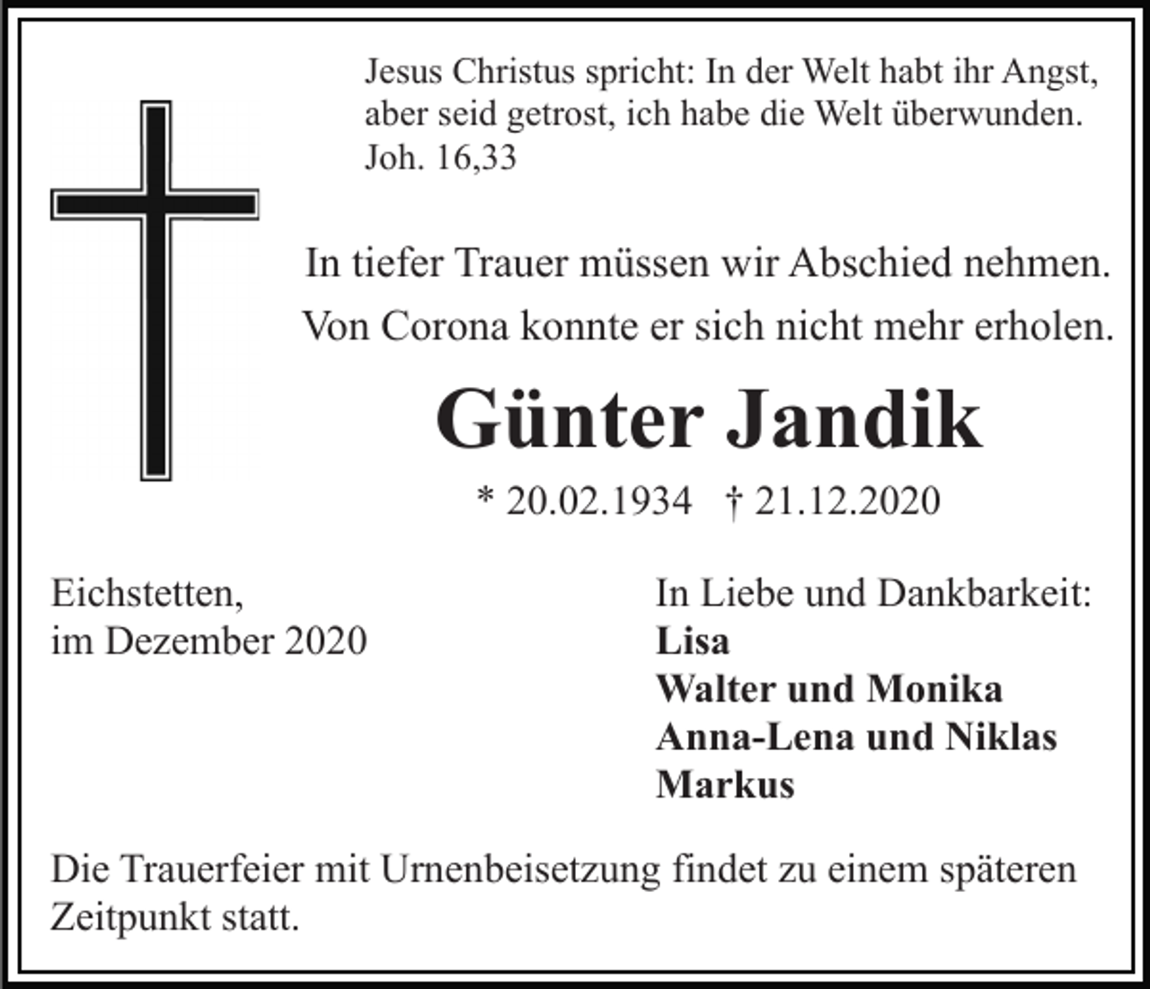 <p>Jesus Christus spricht: In der Welt habt ihr Angst,<br />aber seid getrost, ich habe die Welt überwunden.<br />Joh. 16,33</p><p>In tiefer Trauer müssen wir Abschied nehmen.<br />Von Corona konnte er sich nicht mehr erholen.</p><p>Günter Jandik<br />* 20.02.1934 † 21.12.2020<br />Eichstetten,<br />im Dezember 2020</p><p>In Liebe und Dankbarkeit:<br />Lisa<br />Walter und Monika<br />Anna-Lena und Niklas<br />Markus</p><p>Die Trauerfeier mit Urnenbeisetzung findet zu einem späteren<br />Zeitpunkt statt.</p>
