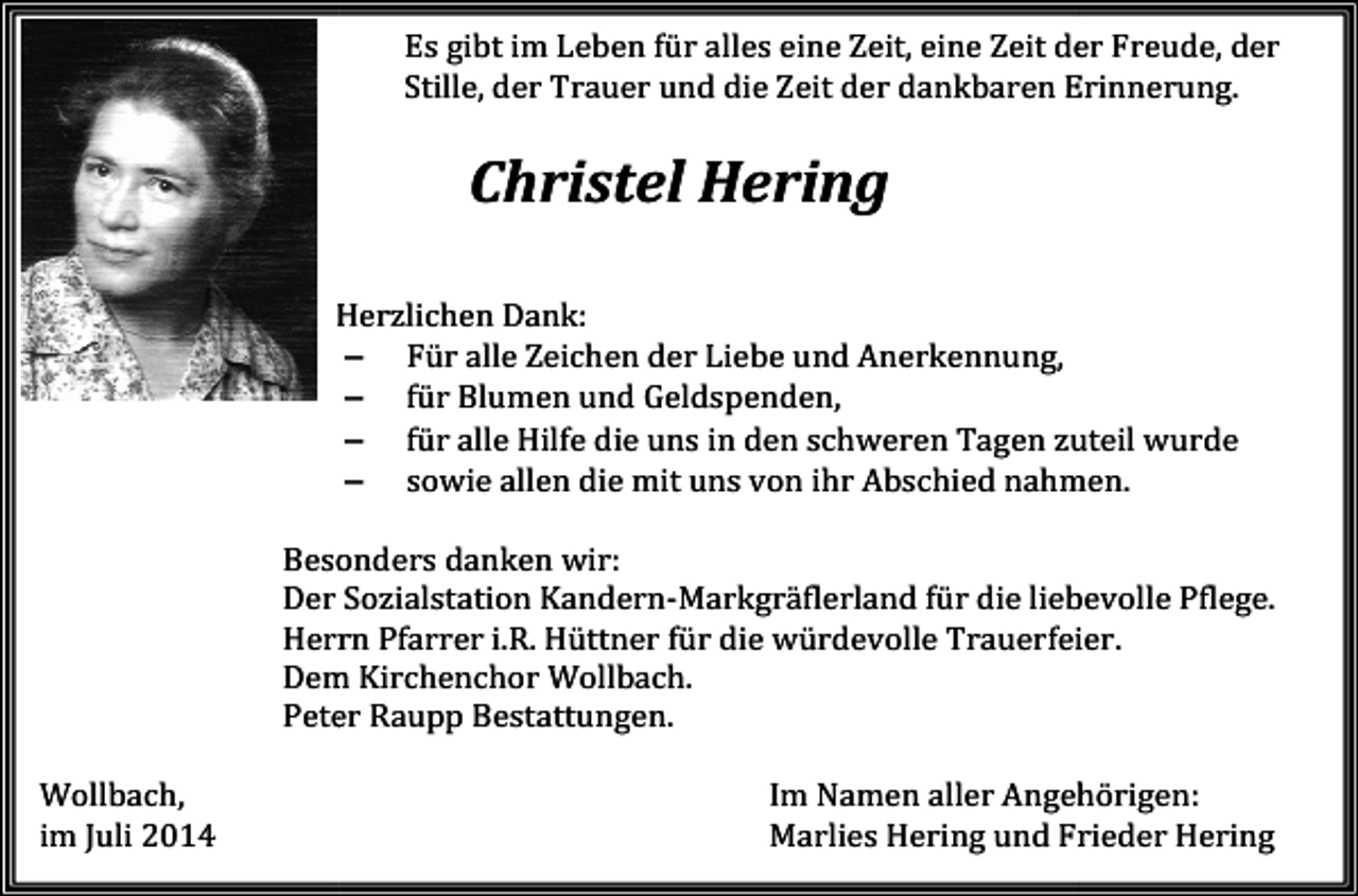 <p>Es gibt im Leben für alles eine Zeit, eine Zeit der Freude, der<br />Stille, der Trauer und die Zeit der dankbaren Erinnerung.</p><p>Christel Hering<br />Herzlichen Dank:<br />− Für alle Zeichen der Liebe und Anerkennung,<br />− für Blumen und Geldspenden,<br />− für alle Hilfe die uns in den schweren Tagen zuteil wurde<br />− sowie allen die mit uns von ihr Abschied nahmen.<br />nahmen<br />Besonders danken wir:<br />Der<br />er Sozialstation Kandern-Markgräflerland<br />rland für die liebevolle Pflege.<br />Herrn Pfarrer i.R. Hüttner für die würdevolle Trauerfeier.<br />Dem<br />em Kirchenchor Wollbach.<br />Wollbach<br />Peter Raupp Bestattungen.<br />Wollbach,<br />im Juli 2014</p><p>Im Namen aller<br />ller Angehörigen:<br />Angehörigen<br />Marlies Hering und Frrieder Hering</p>