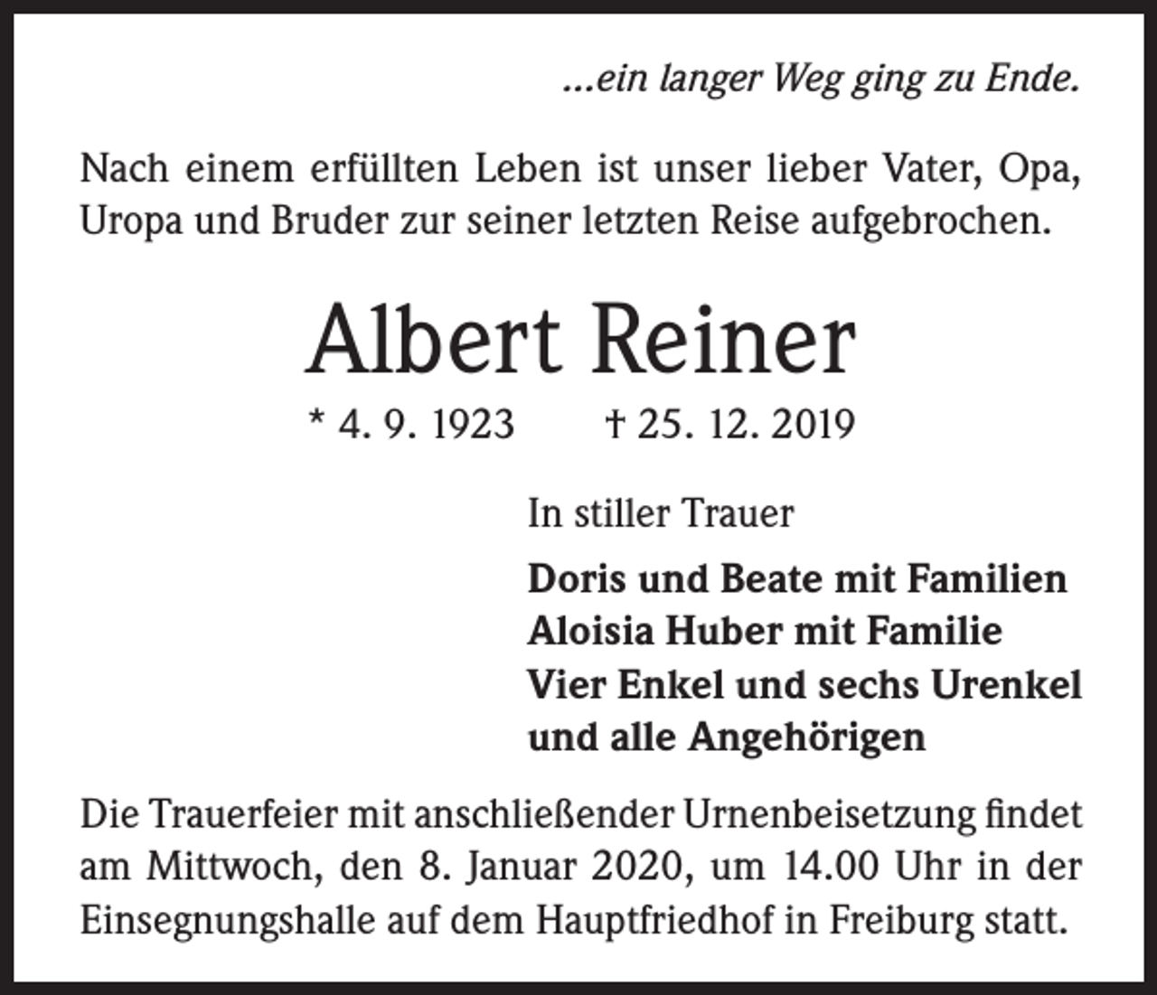 <p>...ein langer Weg ging zu Ende.</p><p>Nach einem erfüllten Leben ist unser lieber Vater, Opa,<br />Uropa und Bruder zur seiner letzten Reise aufgebrochen.</p><p>Albert Reiner<br />* 4. 9. 1923</p><p>† 25. 12. 2019</p><p>In stiller Trauer<br />Doris und Beate mit Familien<br />Aloisia Huber mit Familie<br />Vier Enkel und sechs Urenkel<br />und alle Angehörigen<br />Die Trauerfeier mit anschließender Urnenbeisetzung findet<br />am Mittwoch, den 8. Januar 2020, um 14.00 Uhr in der<br />Einsegnungshalle auf dem Hauptfriedhof in Freiburg statt.</p>