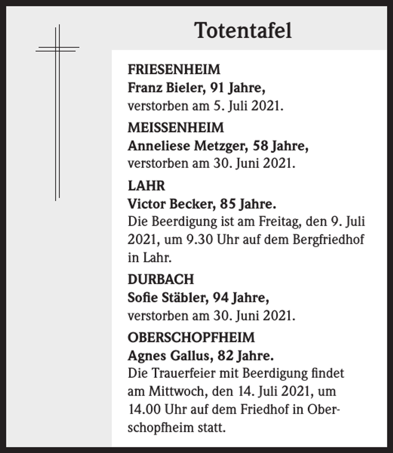 <p>Totentafel<br />FRIESENHEIM<br />Franz Bieler, 91 Jahre,<br />verstorben am 5. Juli 2021.<br />MEISSENHEIM<br />Anneliese Metzger, 58 Jahre,<br />verstorben am 30. Juni 2021.<br />LAHR<br />Victor Becker, 85 Jahre.<br />Die Beerdigung ist am Freitag, den 9. Juli<br />2021, um 9.30 Uhr auf dem Bergfriedhof<br />in Lahr.<br />DURBACH<br />Sofie Stäbler, 94 Jahre,<br />verstorben am 30. Juni 2021.<br />OBERSCHOPFHEIM<br />Agnes Gallus, 82 Jahre.<br />Die Trauerfeier mit Beerdigung findet<br />am Mittwoch, den 14. Juli 2021, um<br />14.00 Uhr auf dem Friedhof in Oberschopfheim statt.</p>