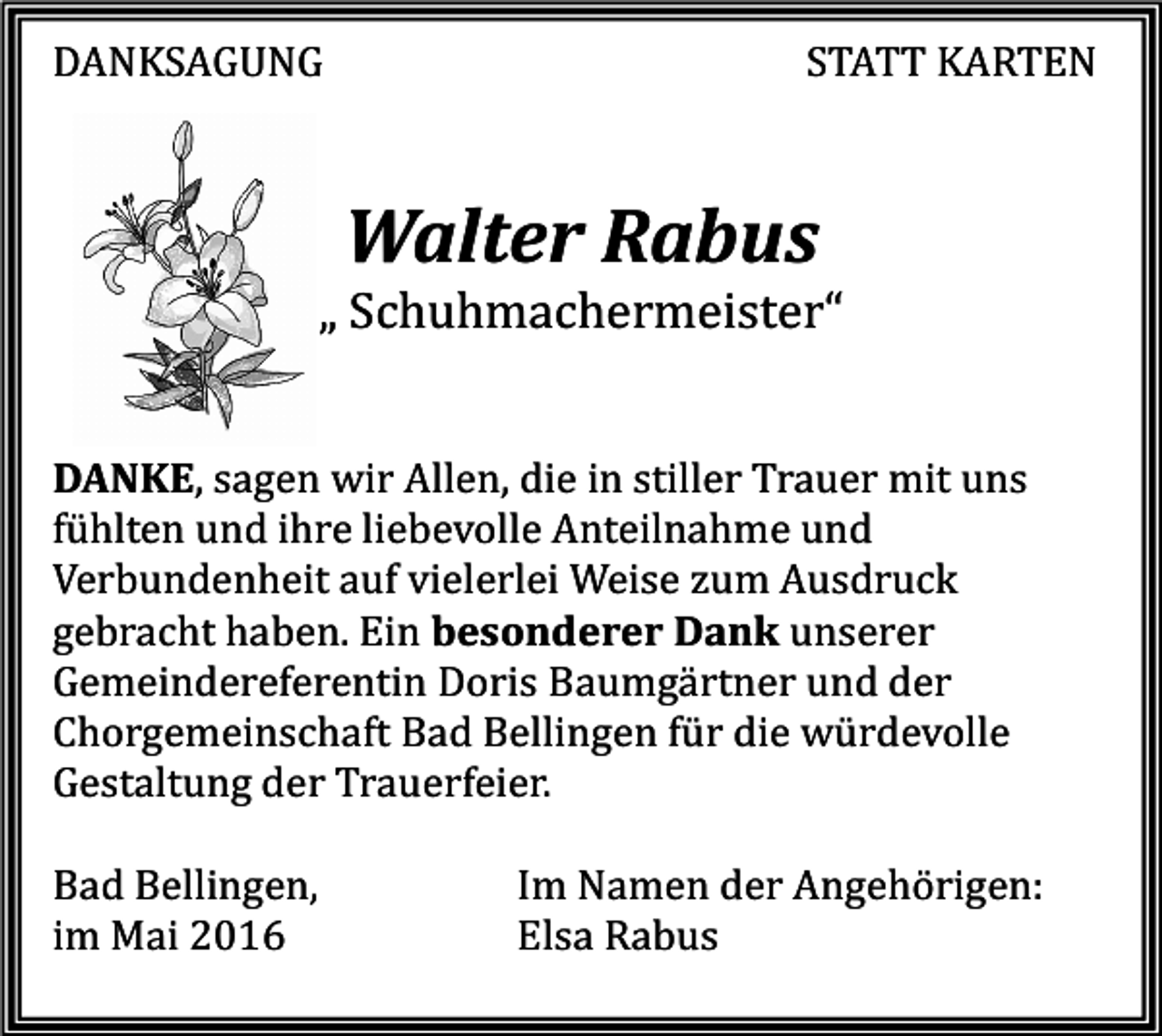 <p>DANKSAGUNG</p><p>STATT KARTEN</p><p>Walter Rabus</p><p>„ Schuhmachermeister“</p><p>DANKE, sagen wir Allen, die in stiller Trauer mit uns<br />fühlten und ihre liebevolle Anteilnahme und<br />Verbundenheit auf vielerlei Weise zum Ausdruck<br />gebracht haben. Ein besonderer Dank unserer<br />Gemeindereferentin Doris Baumgärtner und der<br />Chorgemeinschaft Bad Bellingen für die würdevolle<br />Gestaltung der Trauerfeier.<br />Bad Bellingen,<br />im Mai 2016</p><p>Im Namen der Angehörigen:<br />Elsa Rabus</p>