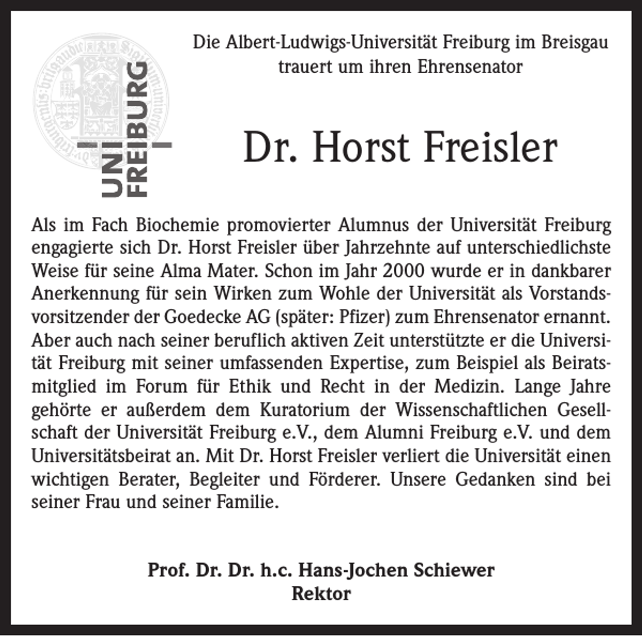 <p>Die Albert-Ludwigs-Universität Freiburg im Breisgau<br />trauert um ihren Ehrensenator</p><p>Dr. Horst Freisler<br />Als im Fach Biochemie promovierter Alumnus der Universität Freiburg<br />engagierte sich Dr. Horst Freisler über Jahrzehnte auf unterschiedlichste<br />Weise für seine Alma Mater. Schon im Jahr 2000 wurde er in dankbarer<br />Anerkennung für sein Wirken zum Wohle der Universität als Vorstandsvorsitzender der Goedecke AG (später: Pfizer) zum Ehrensenator ernannt.<br />Aber auch nach seiner beruflich aktiven Zeit unterstützte er die Universität Freiburg mit seiner umfassenden Expertise, zum Beispiel als Beiratsmitglied im Forum für Ethik und Recht in der Medizin. Lange Jahre<br />gehörte er außerdem dem Kuratorium der Wissenschaftlichen Gesellschaft der Universität Freiburg e.V., dem Alumni Freiburg e.V. und dem<br />Universitätsbeirat an. Mit Dr. Horst Freisler verliert die Universität einen<br />wichtigen Berater, Begleiter und Förderer. Unsere Gedanken sind bei<br />seiner Frau und seiner Familie.<br />Prof. Dr. Dr. h.c. Hans-Jochen Schiewer<br />Rektor</p>