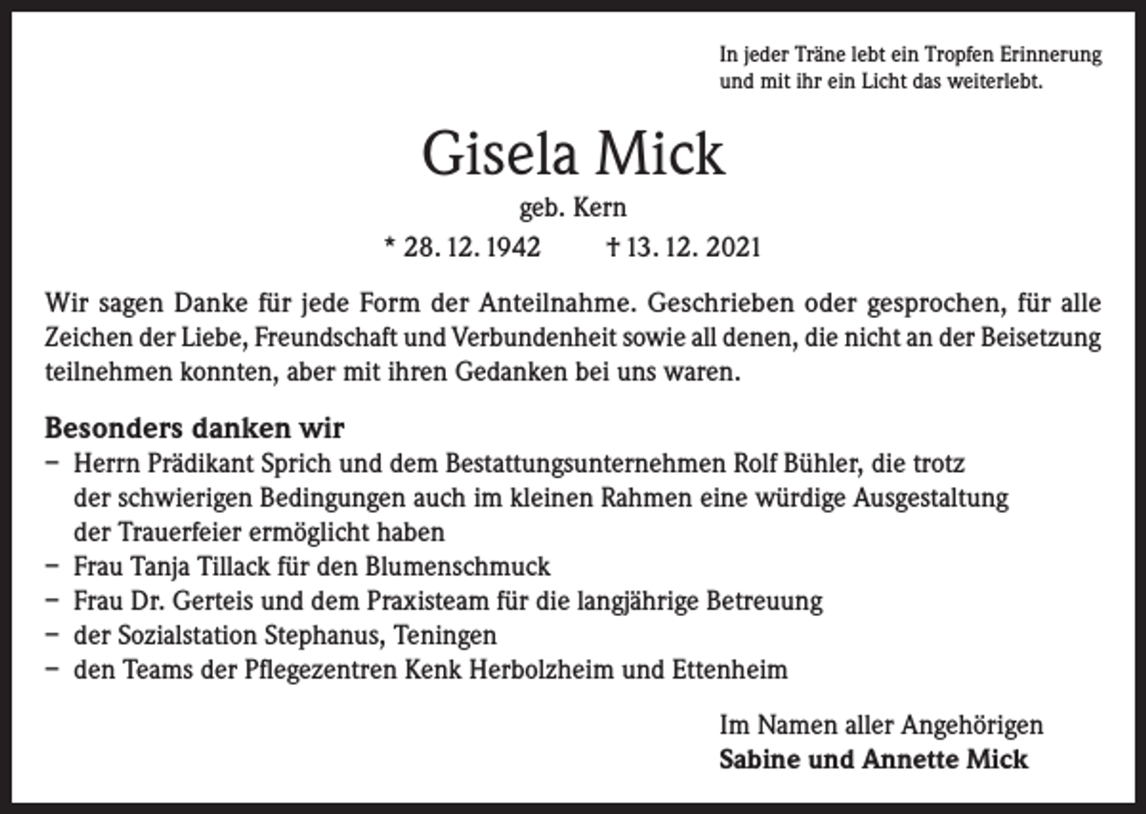 <p>In jeder Träne lebt ein Tropfen Erinnerung<br />und mit ihr ein Licht das weiterlebt.</p><p>Gisela Mick<br />geb. Kern<br />* 28. 12. 1942<br />† 13. 12. 2021<br />Wir sagen Danke für jede Form der Anteilnahme. Geschrieben oder gesprochen, für alle<br />Zeichen der Liebe, Freundschaft und Verbundenheit sowie all denen, die nicht an der Beisetzung<br />teilnehmen konnten, aber mit ihren Gedanken bei uns waren.</p><p>Besonders danken wir<br />– Herrn Prädikant Sprich und dem Bestattungsunternehmen Rolf Bühler, die trotz<br />der schwierigen Bedingungen auch im kleinen Rahmen eine würdige Ausgestaltung<br />der Trauerfeier ermöglicht haben<br />– Frau Tanja Tillack für den Blumenschmuck<br />– Frau Dr. Gerteis und dem Praxisteam für die langjährige Betreuung<br />– der Sozialstation Stephanus, Teningen<br />– den Teams der Pflegezentren Kenk Herbolzheim und Ettenheim<br />Im Namen aller Angehörigen<br />Sabine und Annette Mick</p>