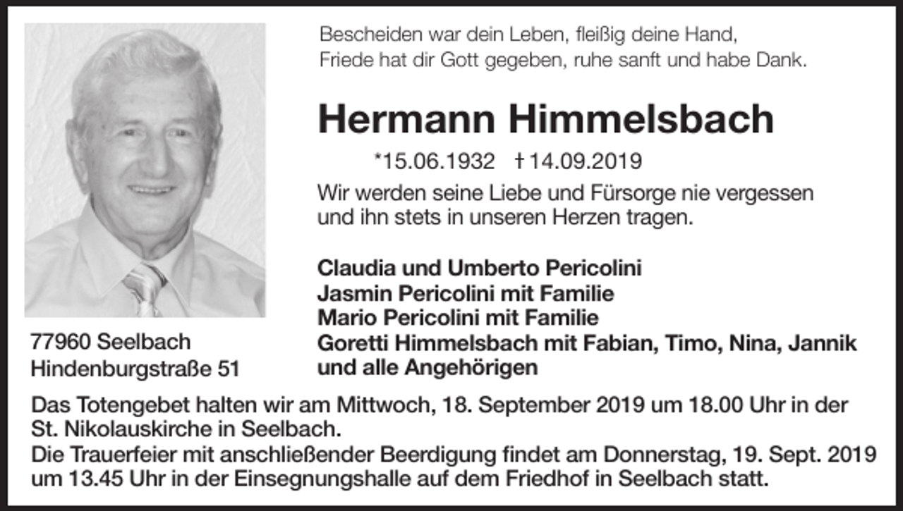 <p>Bescheiden war dein Leben, fleißig deine Hand,<br />Friede hat dir Gott gegeben, ruhe sanft und habe Dank.</p><p>Hermann Himmelsbach<br />*15.06.1932 I 14.09.2019<br />Wir werden seine Liebe und Fürsorge nie vergessen<br />und ihn stets in unseren Herzen tragen.</p><p>77960 Seelbach<br />Hindenburgstraße 51</p><p>Claudia und Umberto Pericolini<br />Jasmin Pericolini mit Familie<br />Mario Pericolini mit Familie<br />Goretti Himmelsbach mit Fabian, Timo, Nina, Jannik<br />und alle Angehörigen</p><p>Das Totengebet halten wir am Mittwoch, 18. September 2019 um 18.00 Uhr in der<br />St. Nikolauskirche in Seelbach.<br />Die Trauerfeier mit anschließender Beerdigung findet am Donnerstag, 19. Sept. 2019<br />um 13.45 Uhr in der Einsegnungshalle auf dem Friedhof in Seelbach statt.</p>