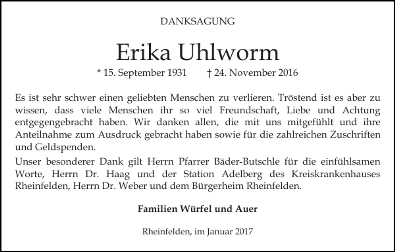 <p>DANKSAGUNG</p><p>Erika Uhlworm<br />* 15. September 1931</p><p>† 24. November 2016</p><p>Es ist sehr schwer einen geliebten Menschen zu verlieren. Tröstend ist es aber zu<br />wissen, dass viele Menschen ihr so viel Freundschaft, Liebe und Achtung<br />entgegengebracht haben. Wir danken allen, die mit uns mitgefühlt und ihre<br />Anteilnahme zum Ausdruck gebracht haben sowie für die zahlreichen Zuschriften<br />und Geldspenden.<br />Unser besonderer Dank gilt Herrn Pfarrer Bäder-Butschle für die einfühlsamen<br />Worte, Herrn Dr. Haag und der Station Adelberg des Kreiskrankenhauses<br />Rheinfelden, Herrn Dr. Weber und dem Bürgerheim Rheinfelden.<br />Familien Würfel und Auer<br />Rheinfelden, im Januar 2017</p>