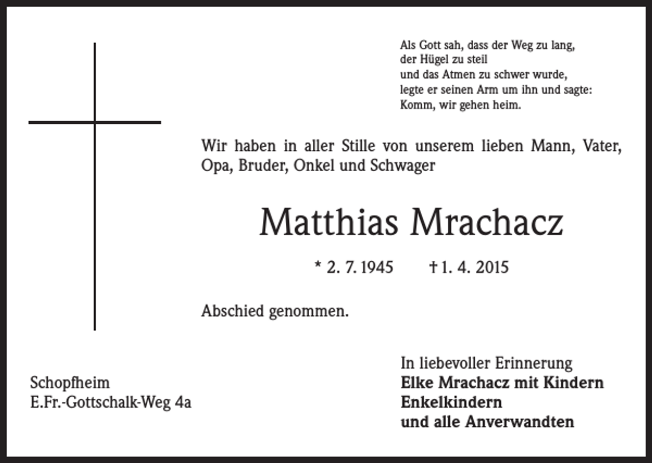 <p>Als Gott sah, dass der Weg zu lang,<br />der Hügel zu steil<br />und das Atmen zu schwer wurde,<br />legte er seinen Arm um ihn und sagte:<br />Komm, wir gehen heim.</p><p>Wir haben in aller Stille von unserem lieben Mann, Vater,<br />Opa, Bruder, Onkel und Schwager</p><p>Matthias Mrachacz<br />* 2. 7. 1945 † 1. 4. 2015<br />Abschied genommen.</p><p>In liebevoller Erinnerung<br />Schopfheim<br />Elke Mrachacz mit Kindern<br />E.Fr.-Gottschalk-Weg 4a Enkelkindern<br />und alle Anverwandten</p>