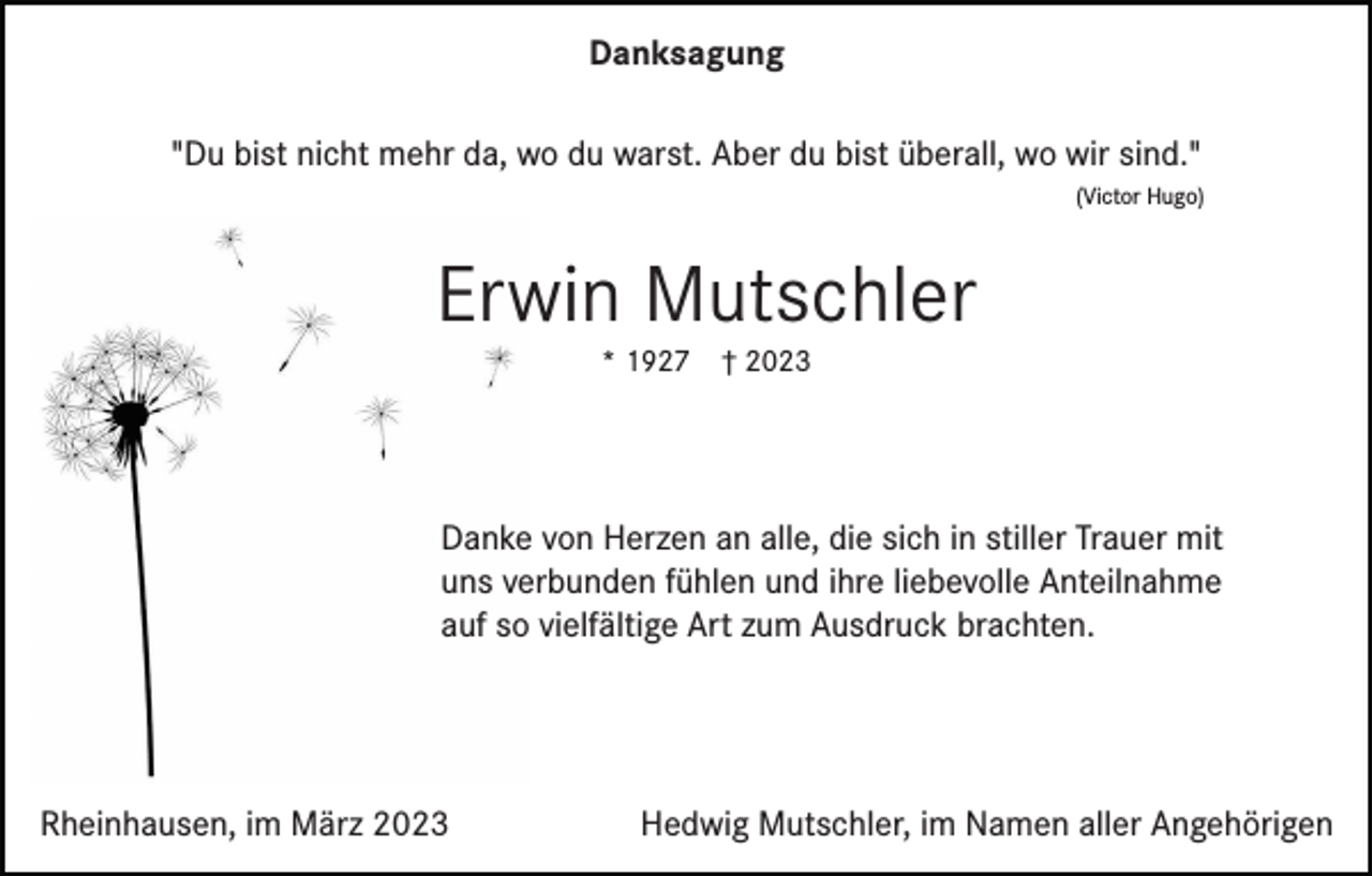<p>Danksagung<br />"Du bist nicht mehr da, wo du warst. Aber du bist überall, wo wir sind."<br />(Victor Hugo)</p><p>Erwin Mutschler<br />* 1927</p><p>† 2023</p><p>Danke von Herzen an alle, die sich in stiller Trauer mit<br />uns verbunden fühlen und ihre liebevolle Anteilnahme<br />auf so vielfältige Art zum Ausdruck brachten.</p><p>Rheinhausen, im März 2023</p><p>Hedwig Mutschler, im Namen aller Angehörigen</p>