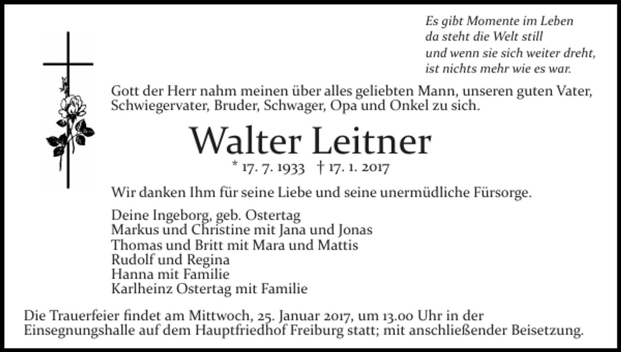 <p>Es gibt Momente im Leben<br />da steht die Welt still<br />und wenn sie sich weiter dreht,<br />ist nichts mehr wie es war.</p><p>Gott der Herr nahm meinen über alles geliebten Mann, unseren guten Vater,<br />Schwiegervater, Bruder, Schwager, Opa und Onkel zu sich.</p><p>Walter Leitner<br />* 17. 7. 1933 † 17. 1. 2017</p><p>Wir danken Ihm für seine Liebe und seine unermüdliche Fürsorge.<br />Deine Ingeborg, geb. Ostertag<br />Markus und Christine mit Jana und Jonas<br />Thomas und Britt mit Mara und Mattis<br />Rudolf und Regina<br />Hanna mit Familie<br />Karlheinz Ostertag mit Familie<br />Die Trauerfeier ﬁndet am Mittwoch, 25. Januar 2017, um 13.00 Uhr in der<br />Einsegnungshalle auf dem Hauptfriedhof Freiburg statt; mit anschließender Beisetzung.</p>