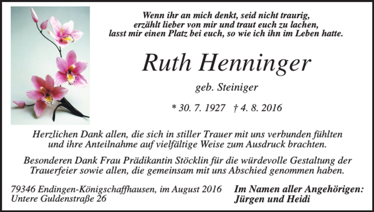 <p>Wenn ihr an mich denkt, seid nicht traurig,<br />erzählt lieber von mir und traut euch zu lachen,<br />lasst mir einen Platz bei euch, so wie ich ihn im Leben hatte.</p><p>Ruth Henninger<br />geb. Steiniger<br />* 30. 7. 1927 † 4. 8. 2016<br />Herzlichen Dank allen, die sich in stiller Trauer mit uns verbunden fühlten<br />und ihre Anteilnahme auf vielfältige Weise zum Ausdruck brachten.<br />Besonderen Dank Frau Prädikantin Stöcklin für die würdevolle Gestaltung der<br />Trauerfeier sowie allen, die gemeinsam mit uns Abschied genommen haben.<br />79346 Endingen-Königschaffhausen, im August 2016<br />Untere Guldenstraße 26</p><p>Im Namen aller Angehörigen:<br />Jürgen und Heidi</p>