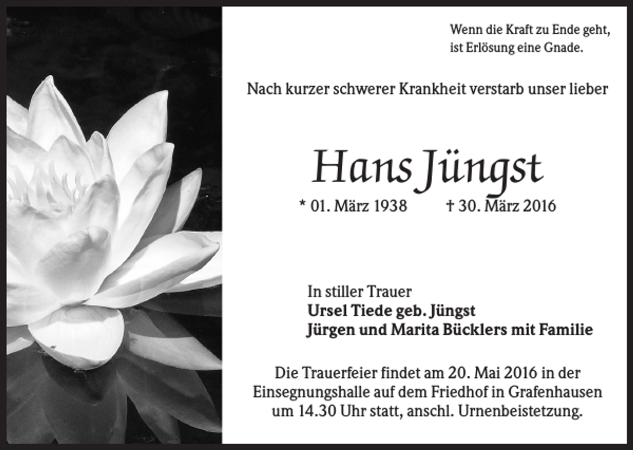<p>Wenn die Kraft zu Ende geht,<br />ist Erlösung eine Gnade.</p><p>Nach kurzer schwerer Krankheit verstarb unser lieber</p><p>Hans Jüngst<br />* 01. März 1938</p><p>† 30. März 2016</p><p>In stiller Trauer<br />Ursel Tiede geb. Jüngst<br />Jürgen und Marita Bücklers mit Familie<br />Die Trauerfeier findet am 20. Mai 2016 in der<br />Einsegnungshalle auf dem Friedhof in Grafenhausen<br />um 14.30 Uhr statt, anschl. Urnenbeistetzung.</p>
