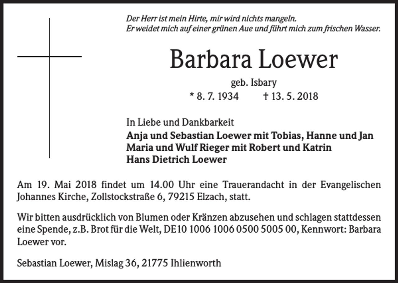 <p>Der Herr ist mein Hirte, mir wird nichts mangeln.<br />Er weidet mich auf einer grünen Aue und führt mich zum frischen Wasser.</p><p>Barbara Loewer<br />geb. Isbary<br />* 8. 7. 1934<br />† 13. 5. 2018<br />In Liebe und Dankbarkeit<br />Anja und Sebastian Loewer mit Tobias, Hanne und Jan<br />Maria und Wulf Rieger mit Robert und Katrin<br />Hans Dietrich Loewer<br />Am 19. Mai 2018 findet um 14.00 Uhr eine Trauerandacht in der Evangelischen<br />Johannes Kirche, Zollstockstraße 6, 79215 Elzach, statt.<br />Wir bitten ausdrücklich von Blumen oder Kränzen abzusehen und schlagen stattdessen<br />eine Spende, z.B. Brot für die Welt, DE06 1006 05 00, Kennwort: Barbara<br />Loewer vor.<br />Sebastian Loewer, Mislag 36, 21775 Ihlienworth</p>
