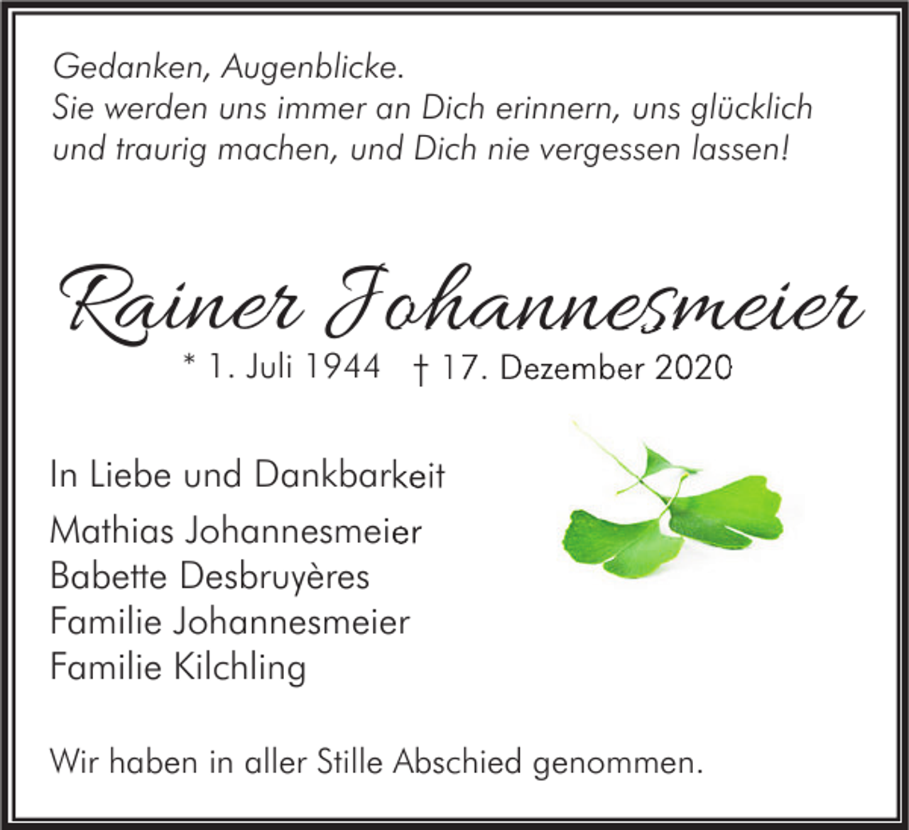 <p>Gedanken, Augenblicke.<br />Sie werden uns immer an Dich erinnern, uns glücklich<br />und traurig machen, und Dich nie vergessen lassen!</p><p>Rainer Johannesmeier<br />* 1. Juli 1944 † 17. Dezember 2020</p><p>In Liebe und Dankbarkeit<br />Mathias Johannesmeier<br />Babette Desbruyères<br />Familie Johannesmeier<br />Familie Kilchling<br />Wir haben in aller Stille Abschied genommen.</p>