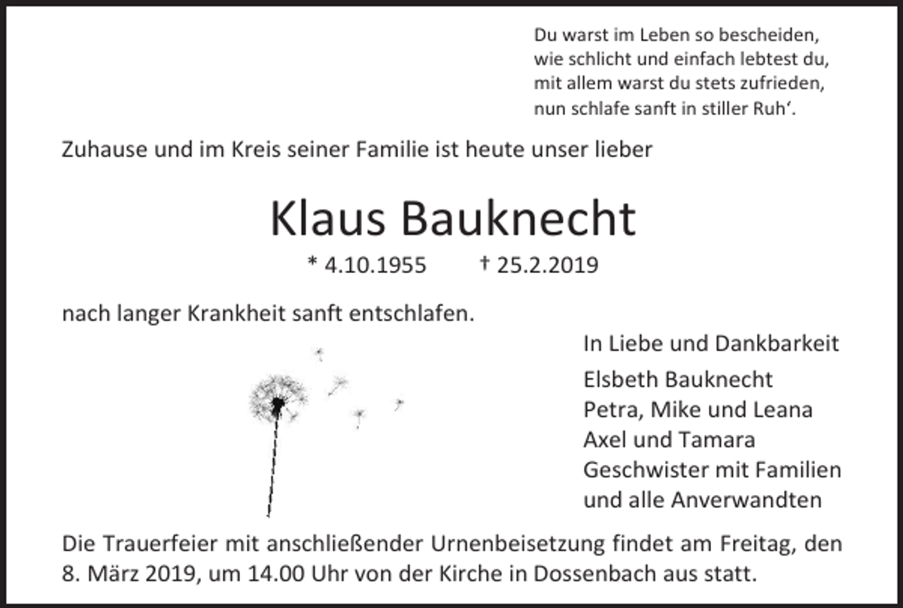 <p>Du warst im Leben so bescheiden,<br />wie schlicht und einfach lebtest du,<br />mit allem warst du stets zufrieden,<br />nun schlafe sanft in stiller Ruh‘.</p><p>Zuhause und im Kreis seiner Familie ist heute unser lieber</p><p>Klaus Bauknecht<br />* 4.10.1955</p><p>† 25.2.2019</p><p>nach langer Krankheit sanft entschlafen.<br />In Liebe und Dankbarkeit<br />Elsbeth Bauknecht<br />Petra, Mike und Leana<br />Axel und Tamara<br />Geschwister mit Familien<br />und alle Anverwandten<br />Die Trauerfeier mit anschließender Urnenbeisetzung findet am Freitag, den<br />8. März 2019, um 14.00 Uhr von der Kirche in Dossenbach aus statt.</p>