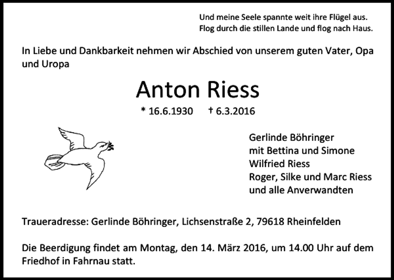 <p>Und meine Seele spannte weit ihre Flügel aus.<br />Flog durch die stillen Lande und flog nach Haus.</p><p>In Liebe und Dankbarkeit nehmen wir Abschied von unserem guten Vater, Opa<br />und Uropa</p><p>Anton Riess<br />* 16.6.1930</p><p>† 6.3.2016</p><p>Gerlinde Böhringer<br />mit Bettina und Simone<br />Wilfried Riess<br />Roger, Silke und Marc Riess<br />und alle Anverwandten<br />Traueradresse: Gerlinde Böhringer, Lichsenstraße 2, 79618 Rheinfelden<br />Die Beerdigung findet am Montag, den 14. März 2016, um 14.00 Uhr auf dem<br />Friedhof in Fahrnau statt.</p>