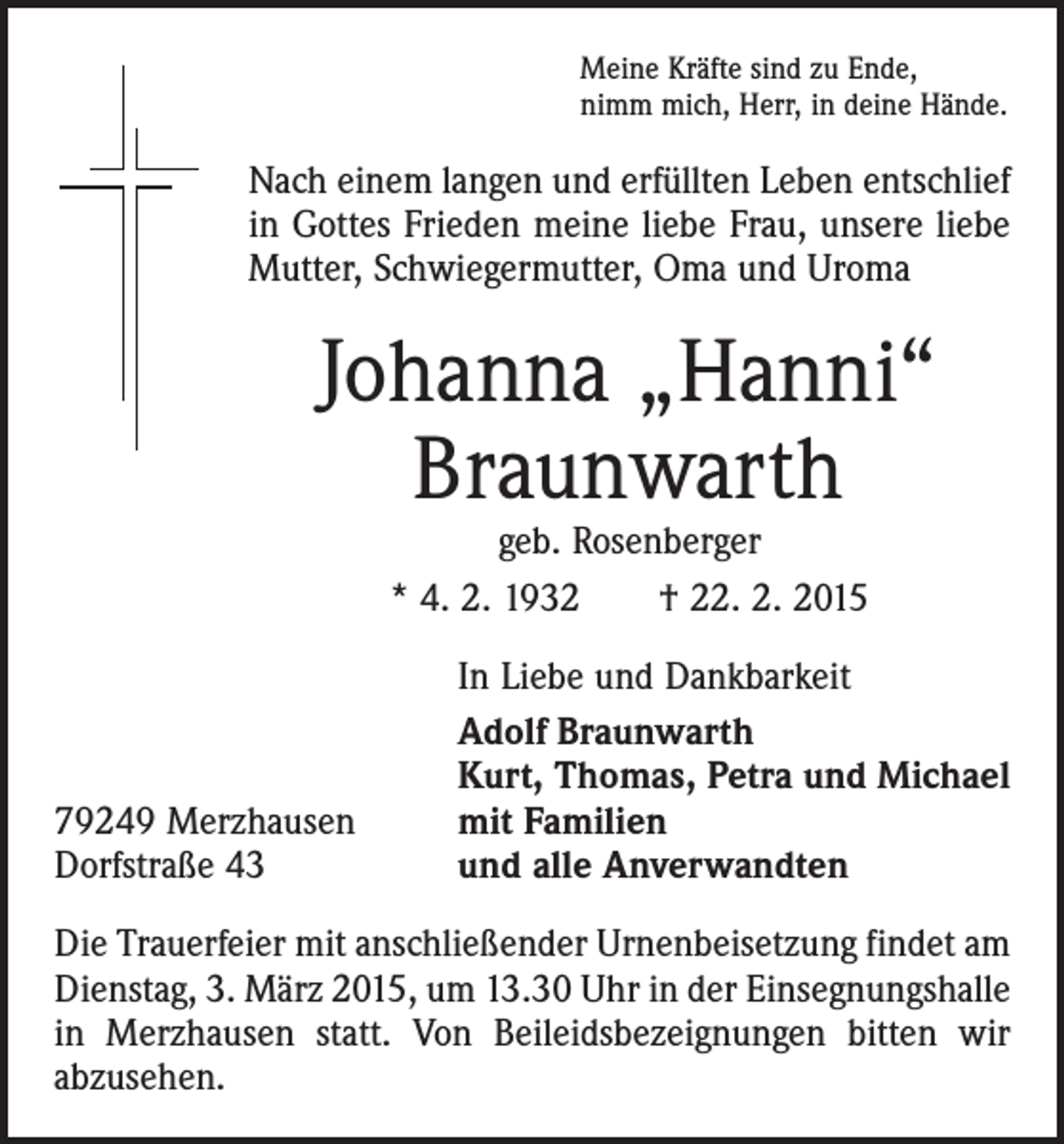 <p>Meine Kräfte sind zu Ende,<br />nimm mich, Herr, in deine Hände.</p><p>Nach einem langen und erfüllten Leben entschlief<br />in Gottes Frieden meine liebe Frau, unsere liebe<br />Mutter, Schwieger­mutter, Oma und Uroma</p><p>Johanna „Hanni“<br />Braunwarth<br />geb. Rosenberger<br />* 4. 2. 1932 † 22. 2. 2015</p><p>79249 Merzhausen<br />Dorfstraße 43</p><p>In Liebe und Dankbarkeit<br />Adolf Braunwarth<br />Kurt, Thomas, Petra und Michael<br />mit Familien<br />und alle Anverwandten</p><p>Die Trauerfeier mit anschließender Urnenbeisetzung findet am<br />Dienstag, 3. März 2015, um 13.30 Uhr in der Einsegnungs­halle<br />in Merzhausen statt. Von Beileidsbezeignungen bitten wir<br />abzusehen.</p>