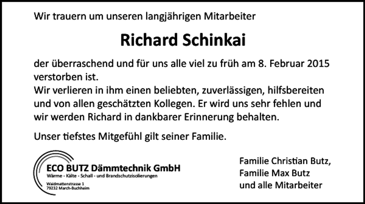 <p>Wir trauern um unseren langjährigen Mitarbeiter</p><p>Richard Schinkai<br />der überraschend und für uns alle viel zu früh am 8. Februar 2015<br />verstorben ist.<br />Wir verlieren in ihm einen beliebten, zuverlässigen, hilfsbereiten<br />und von allen geschätzten Kollegen. Er wird uns sehr fehlen und<br />wir werden Richard in dankbarer Erinnerung behalten.<br />Unser tiefstes Mitgefühl gilt seiner Familie.<br />ECO BUTZ Dämmtechnik GmbH<br />Wärme - Kälte - Schall - und Brandschutzisolierungen</p><p>Waidmattenstrasse 1<br />79232 March-Buchheim</p><p>Familie Christian Butz,<br />Familie Max Butz<br />und alle Mitarbeiter</p>
