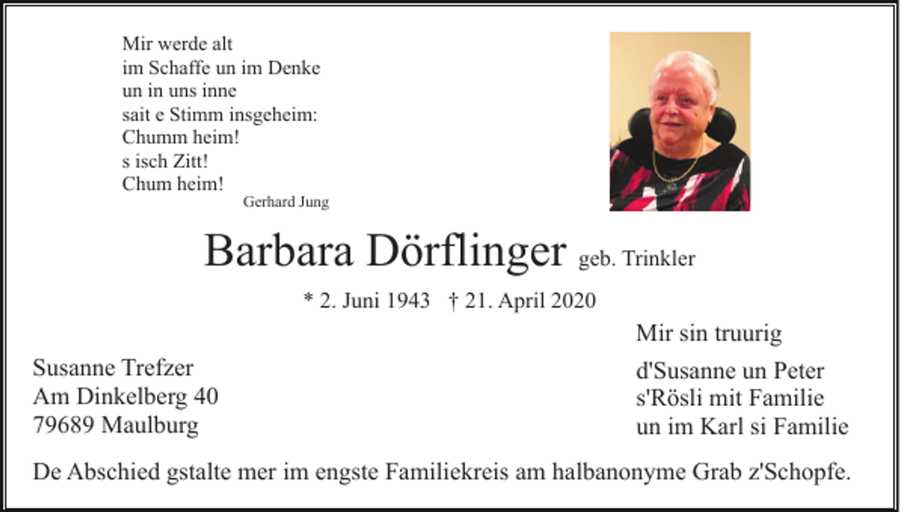 <p>Mir werde alt<br />im Schaffe un im Denke<br />un in uns inne<br />sait e Stimm insgeheim:<br />Chumm heim!<br />s isch Zitt!<br />Chum heim!</p><p>Gerhard Jung</p><p>Barbara Dörflinger geb. Trinkler<br />* 2. Juni 1943 † 21. April 2020</p><p>Susanne Trefzer<br />Am Dinkelberg 40<br />79689 Maulburg</p><p>Mir sin truurig<br />d'Susanne un Peter<br />s'Rösli mit Familie<br />un im Karl si Familie</p><p>De Abschied gstalte mer im engste Familiekreis am halbanonyme Grab z'Schopfe.</p>