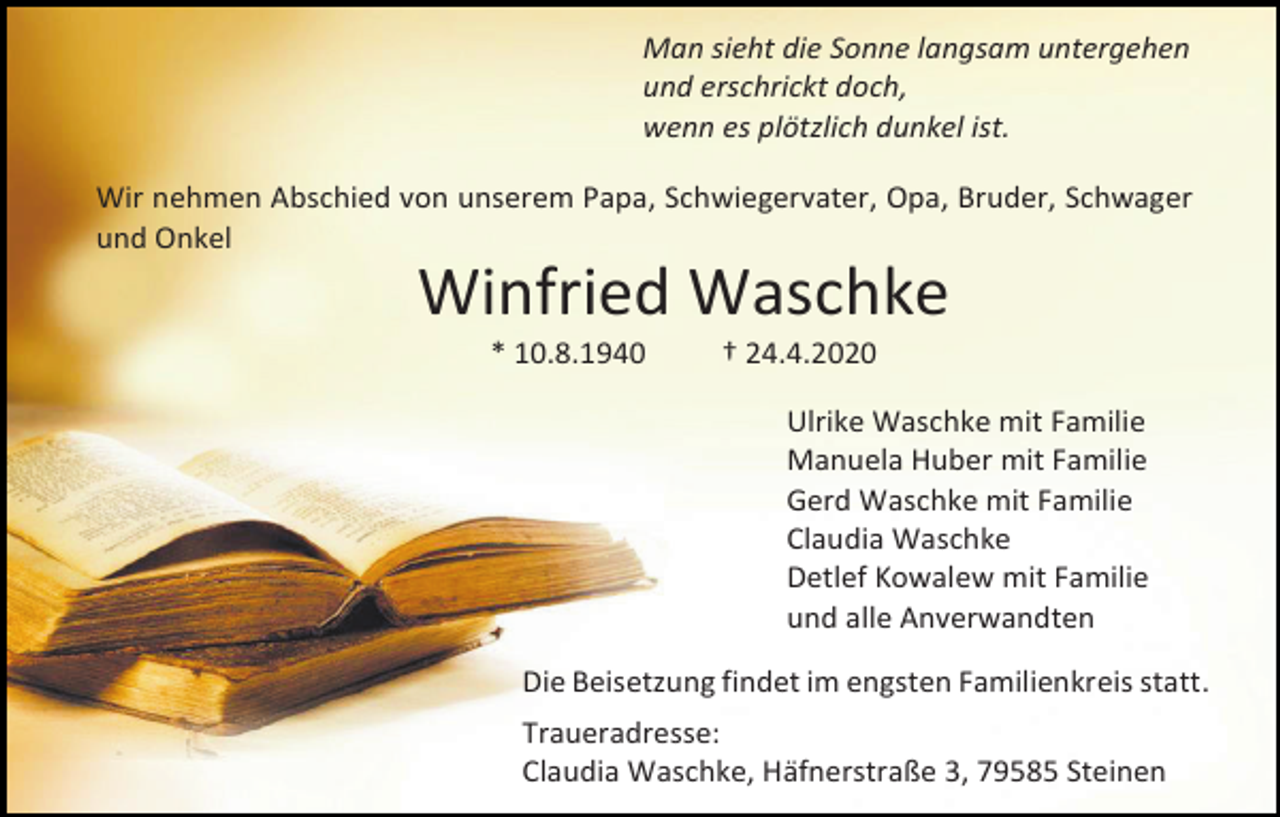 <p>Man sieht die Sonne langsam untergehen<br />und erschrickt doch,<br />wenn es plötzlich dunkel ist.<br />Wir nehmen Abschied von unserem Papa, Schwiegervater, Opa, Bruder, Schwager<br />und Onkel</p><p>Winfried Waschke<br />* 10.8.1940</p><p>† 24.4.2020<br />Ulrike Waschke mit Familie<br />Manuela Huber mit Familie<br />Gerd Waschke mit Familie<br />Claudia Waschke<br />Detlef Kowalew mit Familie<br />und alle Anverwandten</p><p>Die Beisetzung findet im engsten Familienkreis statt.<br />Traueradresse:<br />Claudia Waschke, Häfnerstraße 3, 79585 Steinen</p>