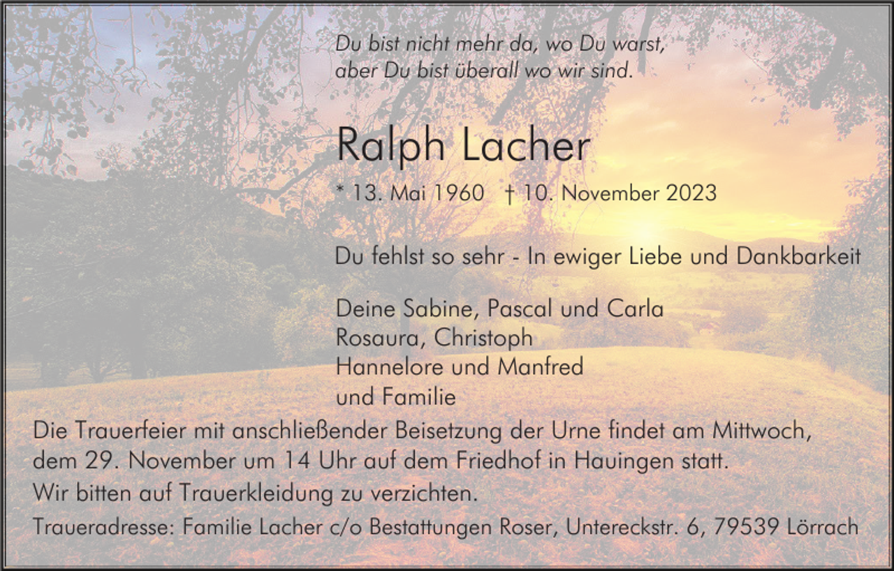 <p>Du bist nicht mehr da, wo Du warst,<br />aber Du bist überall wo wir sind.</p><p>Ralph Lacher<br />* 13. Mai 1960 † 10. November 2023</p><p>Du fehlst so sehr - In ewiger Liebe und Dankbarkeit<br />Deine Sabine, Pascal und Carla<br />Rosaura, Christoph<br />Hannelore und Manfred<br />und Familie<br />Die Trauerfeier mit anschließender Beisetzung der Urne findet am Mittwoch,<br />dem 29. November um 14 Uhr auf dem Friedhof in Hauingen statt.<br />Wir bitten auf Trauerkleidung zu verzichten.<br />Traueradresse: Familie Lacher c/o Bestattungen Roser, Untereckstr. 6, 79539 Lörrach</p>