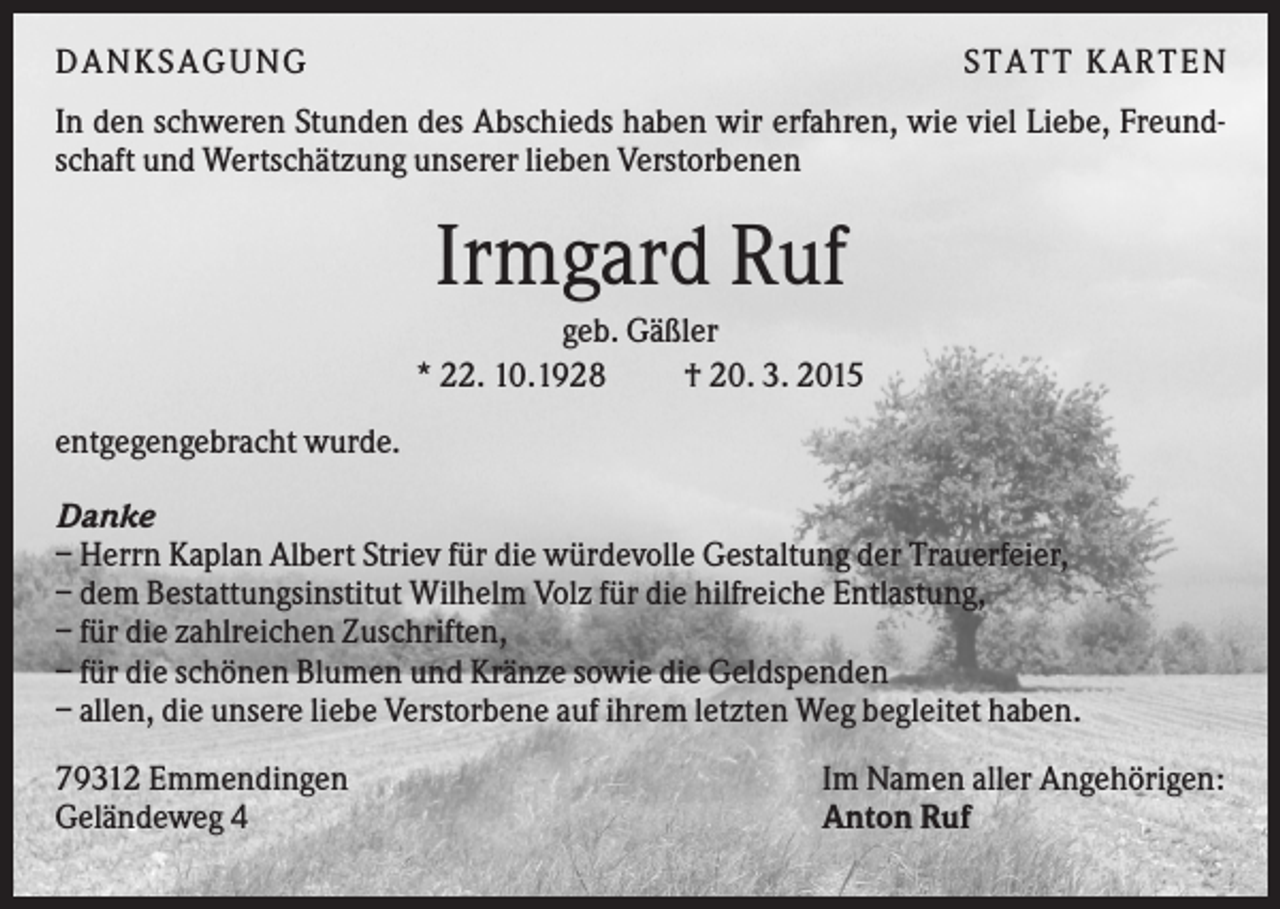 <p>DANKSAGUNG</p><p>S TA TT K A RTEN</p><p>In den schweren Stunden des Abschieds haben wir erfahren, wie viel Liebe, Freundschaft und Wertschätzung unserer lieben Verstorbenen</p><p>Irmgard Ruf<br />geb. Gäßler<br />* 22. 10.1928<br />† 20. 3. 2015<br />entgegengebracht wurde.<br />Danke<br />– Herrn Kaplan Albert Striev für die würdevolle Gestaltung der Trauerfeier,<br />– dem Bestattungsinstitut Wilhelm Volz für die hilfreiche Entlastung,<br />– für die zahlreichen Zuschriften,<br />– für die schönen Blumen und Kränze sowie die Geldspenden<br />– allen, die unsere liebe Verstorbene auf ihrem letzten Weg begleitet haben.<br />79312 Emmendingen<br />Geländeweg 4</p><p>Im Namen aller Angehörigen:<br />Anton Ruf</p>