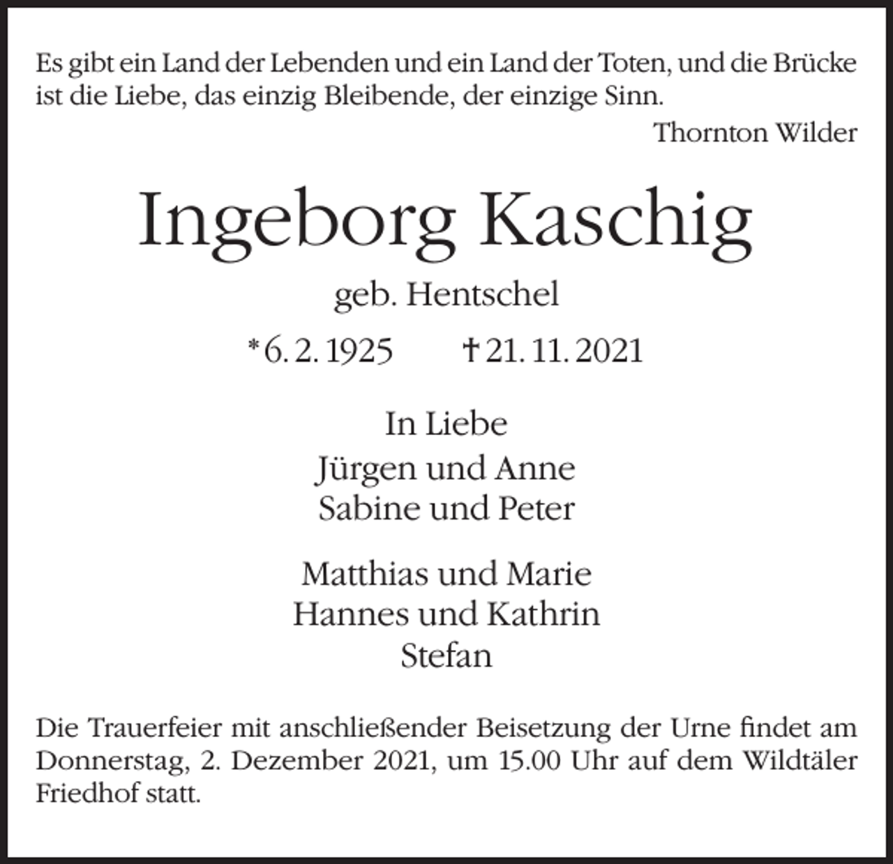 <p>Es gibt ein Land der Lebenden und ein Land der Toten, und die Brücke<br />ist die Liebe, das einzig Bleibende, der einzige Sinn.</p><p>Thornton Wilder</p><p>Ingeborg Kaschig<br />geb. Hentschel<br />* 6. 2. 1925 † 21. 11. 2021<br />In Liebe<br />Jürgen und Anne<br />Sabine und Peter<br />Matthias und Marie<br />Hannes und Kathrin<br />Stefan<br />Die Trauerfeier mit anschließender Beisetzung der Urne findet am<br />Donnerstag, 2. Dezember 2021, um 15.00 Uhr auf dem Wildtäler<br />Friedhof statt.</p>