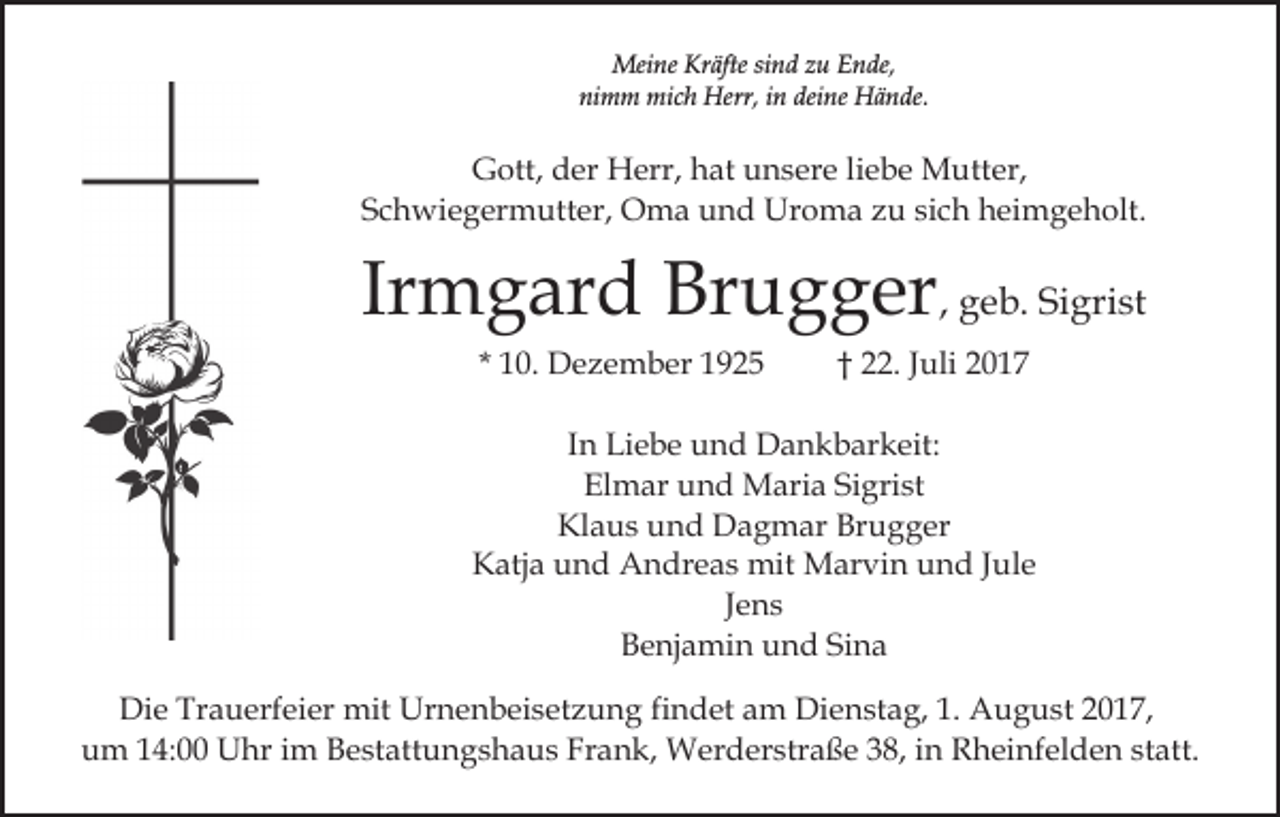 <p>Meine<br />Mei<br />ne KrKräfte<br />äfte sisind<br />n d z zu<br />u E Ende,<br />n d e,<br />ni<br />m m mich<br />mi c h Herr,<br />Herr, iin<br />n dei<br />n e Hände.<br />H ä n de.<br />nimm<br />deine</p><p>Gott,<br />G ott, dder<br />er Herr,<br />H err, hhat<br />at uunsere<br />n s er e liliebe<br />e b e Mutter,<br />M utt er,<br />Schwiegermutter,<br />S c h wi e g er m utt er, Oma<br />O m a und<br />u n d Uroma<br />Ur o m a zu<br />z u sich<br />si c h heimgeholt.<br />h ei m g e h olt.</p><p>Ir<br />m g ar d Brugger<br />Br u g g er , geb.<br />g e b. Sigrist<br />Si gri st<br />Irmgard<br />* 10.<br />1 0. Dezember<br />D e z e m b er</p><p>†† 22.<br />. Juli<br />J uli</p><p>IInn Liebe<br />Li e b e und<br />u n d Dankbarkeit:<br />D a n k b ar keit:<br />El m ar uund<br />n d Maria<br />M ari a SiSigrist<br />gri s t<br />Elmar<br />Klaus<br />Brugger<br />Kl<br />a u s uund<br />n d Dagmar<br />D a g m ar Br<br />u g g er<br />KKatja<br />atj a uund<br />n d Andreas<br />A n dr e a s mit<br />mit Marvin<br />M ar vi n und<br />u n d Jule<br />J ul e<br />JJens<br />e ns<br />Sina<br />BBenjamin<br />e nj a mi n uund<br />n d Si<br />na<br />Die<br />Di<br />e Tr<br />Trauerfeier<br />a u erf ei er mit<br />mit Ur<br />Urnenbeisetzung<br />n e n b ei s et z u n g fifindet<br />n d et am<br />a m Dienstag,<br />Di e n st a g, 1.<br />1. August<br />A u g u st 2017,<br />2 01 7,<br />uum<br />m 114:00<br />4: Uhr<br />U hr iim<br />m BBestattungshaus<br />e st a tt u n g s h a u s Frank,<br />Fr a n k, Werderstraße<br />W erd er str a ß e 338,<br />8, iin<br />n Rheinfelden<br />R h ei nf e l d e n statt.<br />st att.</p>