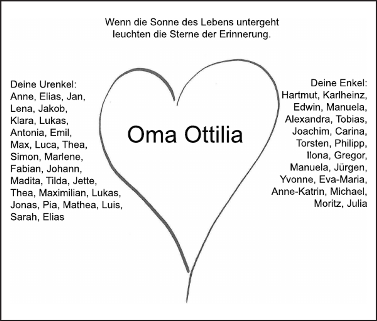 <p>Wenndi<br />eSonnedesLebensunt<br />er<br />geht<br />l<br />eucht<br />endi<br />eSt<br />er<br />nederEr<br />i<br />nner<br />ung.</p><p>Dei<br />neUr<br />enkel<br />:<br />Anne,El<br />i<br />as,Jan,<br />Lena,Jakob,<br />Kl<br />ar<br />a,Lukas,<br />Ant<br />oni<br />a,Emi<br />l<br />,<br />Max,Luca,Thea,<br />Si<br />mon,Mar<br />l<br />ene,<br />Fabi<br />an,Johann,<br />Madi<br />t<br />a,Ti<br />l<br />da,Jet<br />t<br />e,<br />Thea,Maxi<br />mi<br />l<br />i<br />an,Lukas,<br />Jonas,Pi<br />a,Mat<br />hea,Lui<br />s,<br />Sar<br />ah,El<br />i<br />as</p><p>OmaOt<br />t<br />i<br />l<br />i<br />a</p><p>Dei<br />neEnkel<br />:<br />Har<br />t<br />mut<br />,Kar<br />l<br />hei<br />n,<br />Edwi<br />n,Manuel<br />a,<br />Al<br />exandr<br />a,Tobi<br />as,<br />Joachi<br />m,Car<br />i<br />na,<br />Tor<br />st<br />en,Phi<br />l<br />i<br />pp,<br />I<br />l<br />ona,Gr<br />egor<br />,<br />Manuel<br />a,Jür<br />gen,<br />Yvonne,EvaMar<br />i<br />a,<br />AnneKat<br />r<br />i<br />n,Mi<br />chael<br />,<br />Mor<br />i<br />t,Jul<br />i<br />a</p>