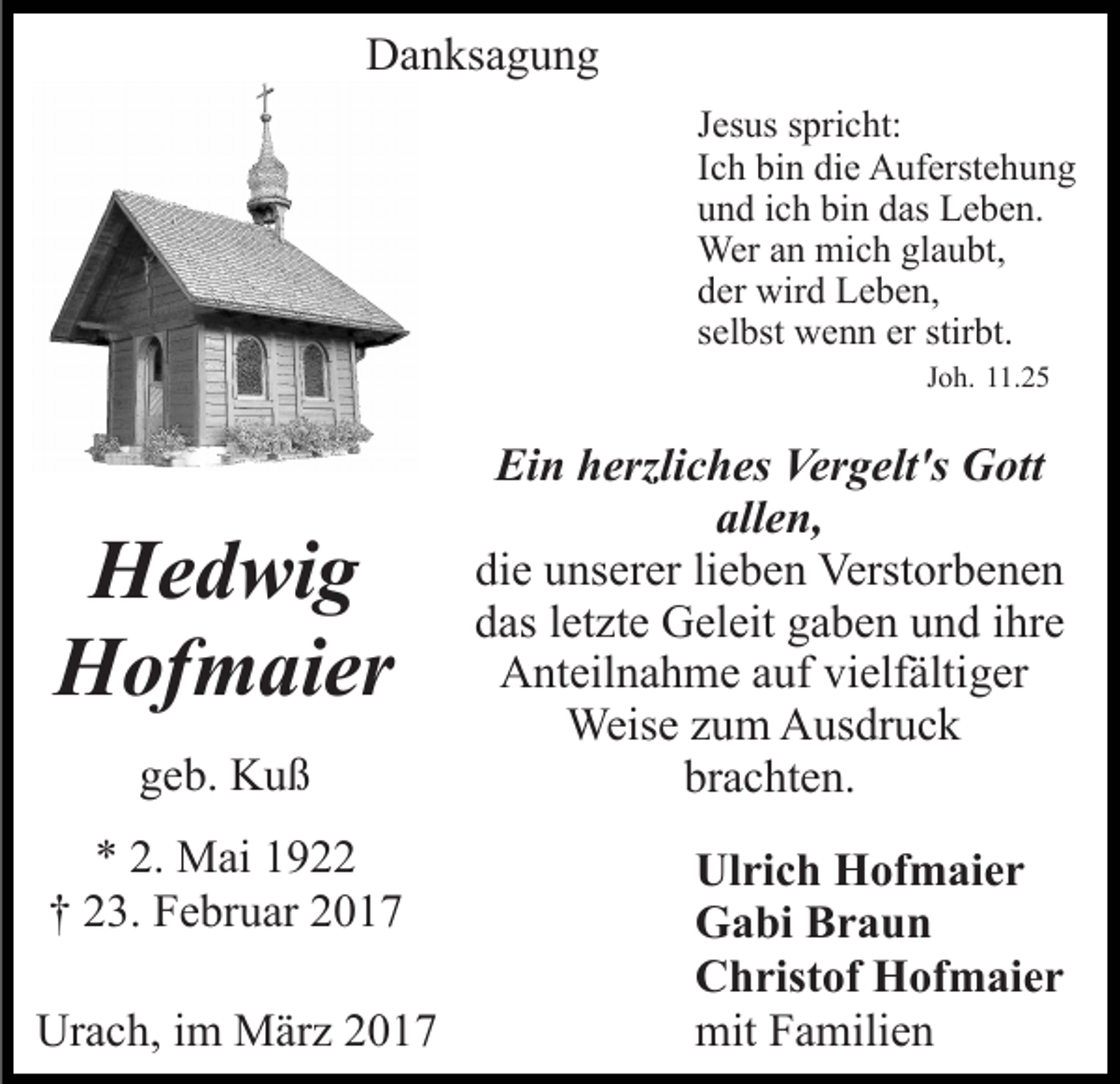 <p>Danksagung<br />Jesus spricht:<br />Ich bin die Auferstehung<br />und ich bin das Leben.<br />Wer an mich glaubt,<br />der wird Leben,<br />selbst wenn er stirbt.<br />Joh. 11.25</p><p>Hedwig<br />Hofmaier<br />geb. Kuß<br />* 2. Mai 1922<br />† 23. Februar 2017<br />Urach, im März 2017</p><p>Ein herzliches Vergelt's Gott<br />allen,<br />die unserer lieben Verstorbenen<br />das letzte Geleit gaben und ihre<br />Anteilnahme auf vielfältiger<br />Weise zum Ausdruck<br />brachten.<br />Ulrich Hofmaier<br />Gabi Braun<br />Christof Hofmaier<br />mit Familien</p>