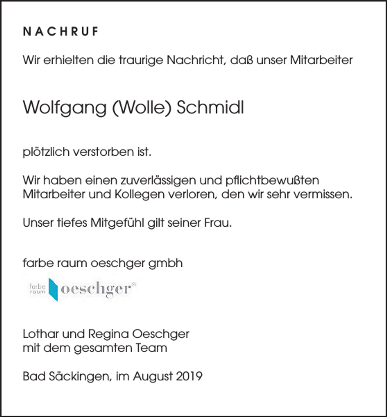 <p>NACHRUF<br />Wir erhielten die traurige Nachricht, daß unser Mitarbeiter</p><p>Wolfgang (Wolle) Schmidl<br />plötzlich verstorben ist.<br />Wir haben einen zuverlässigen und pflichtbewußten<br />Mitarbeiter und Kollegen verloren, den wir sehr vermissen.<br />Unser tiefes Mitgefühl gilt seiner Frau.<br />farbe raum oeschger gmbh</p><p>Lothar und Regina Oeschger<br />mit dem gesamten Team<br />Bad Säckingen, im August 2019</p>