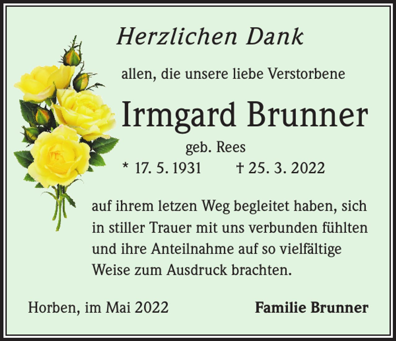 <p>Herzlichen Dank<br />allen, die unsere liebe Verstorbene</p><p>Irmgard Brunner<br />geb. Rees<br />* 17. 5. 1931 † 25. 3. 2022<br />auf ihrem letzen Weg begleitet haben, sich<br />in stiller Trauer mit uns verbunden fühlten<br />und ihre Anteilnahme auf so vielfältige<br />Weise zum Ausdruck brachten.<br />Horben, im Mai 2022</p><p>Familie Brunner</p>