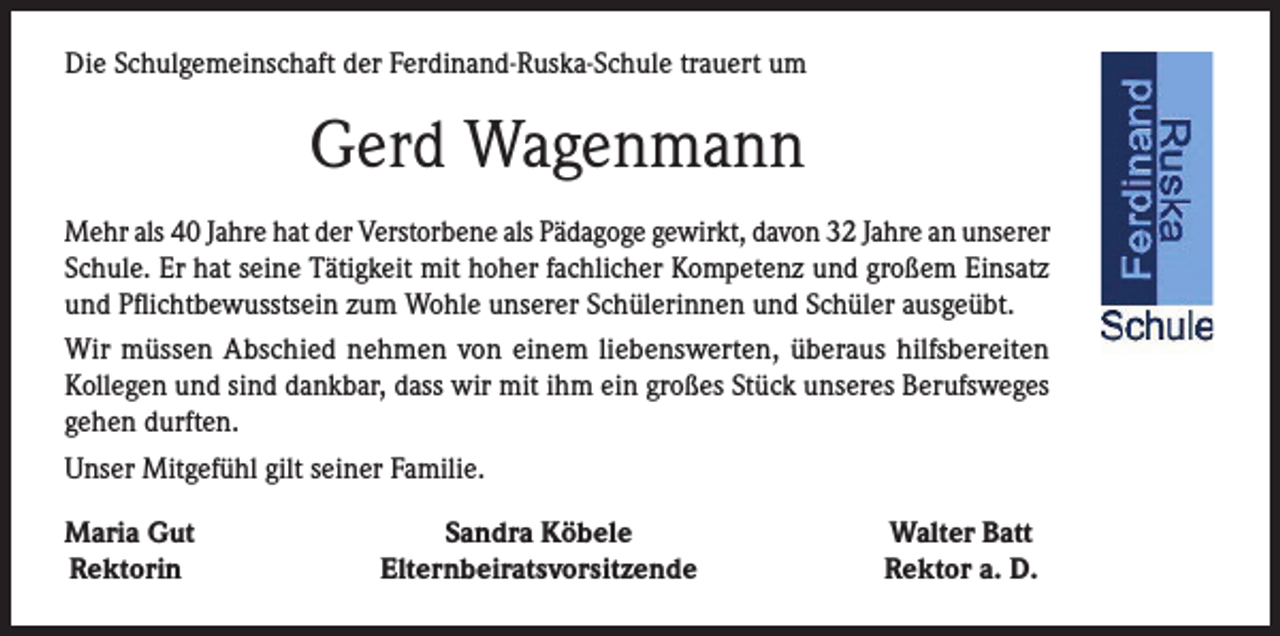 <p>Die Schulgemeinschaft der Ferdinand-Ruska-Schule trauert um</p><p>Gerd Wagenmann<br />Mehr als 40 Jahre hat der Verstorbene als Pädagoge gewirkt, davon 32 Jahre an unserer<br />Schule. Er hat seine Tätigkeit mit hoher fachlicher Kompetenz und großem Einsatz<br />und Pflichtbewusstsein zum Wohle unserer Schülerinnen und Schüler ausgeübt.<br />Wir müssen Abschied nehmen von einem liebenswerten, überaus hilfsbereiten<br />Kollegen und sind dankbar, dass wir mit ihm ein großes Stück unseres Berufsweges<br />gehen durften.<br />Unser Mitgefühl gilt seiner Familie.<br />Maria Gut<br />Rektorin</p><p>Sandra Köbele<br />Elternbeiratsvorsitzende</p><p>Walter Batt<br />Rektor a. D.</p>