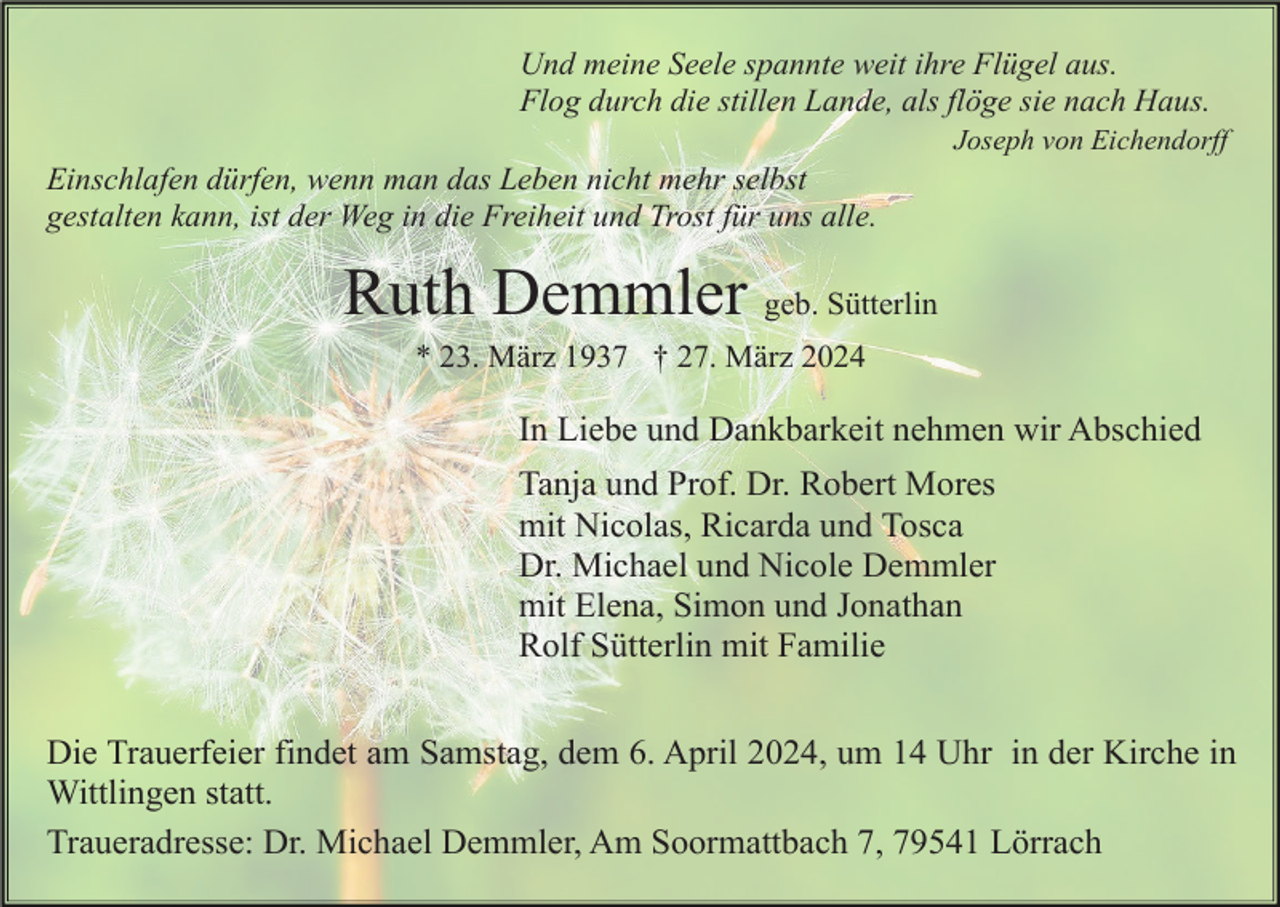 <p>Und meine Seele spannte weit ihre Flügel aus.<br />Flog durch die stillen Lande, als flöge sie nach Haus.<br />Joseph von Eichendorff</p><p>Einschlafen dürfen, wenn man das Leben nicht mehr selbst<br />gestalten kann, ist der Weg in die Freiheit und Trost für uns alle.</p><p>Ruth Demmler geb. Sütterlin<br />* 23. März 1937 † 27. März 2024</p><p>In Liebe und Dankbarkeit nehmen wir Abschied<br />Tanja und Prof. Dr. Robert Mores<br />mit Nicolas, Ricarda und Tosca<br />Dr. Michael und Nicole Demmler<br />mit Elena, Simon und Jonathan<br />Rolf Sütterlin mit Familie<br />Die Trauerfeier findet am Samstag, dem 6. April 2024, um 14 Uhr in der Kirche in<br />Wittlingen statt.<br />Traueradresse: Dr. Michael Demmler, Am Soormattbach 7, 79541 Lörrach</p>