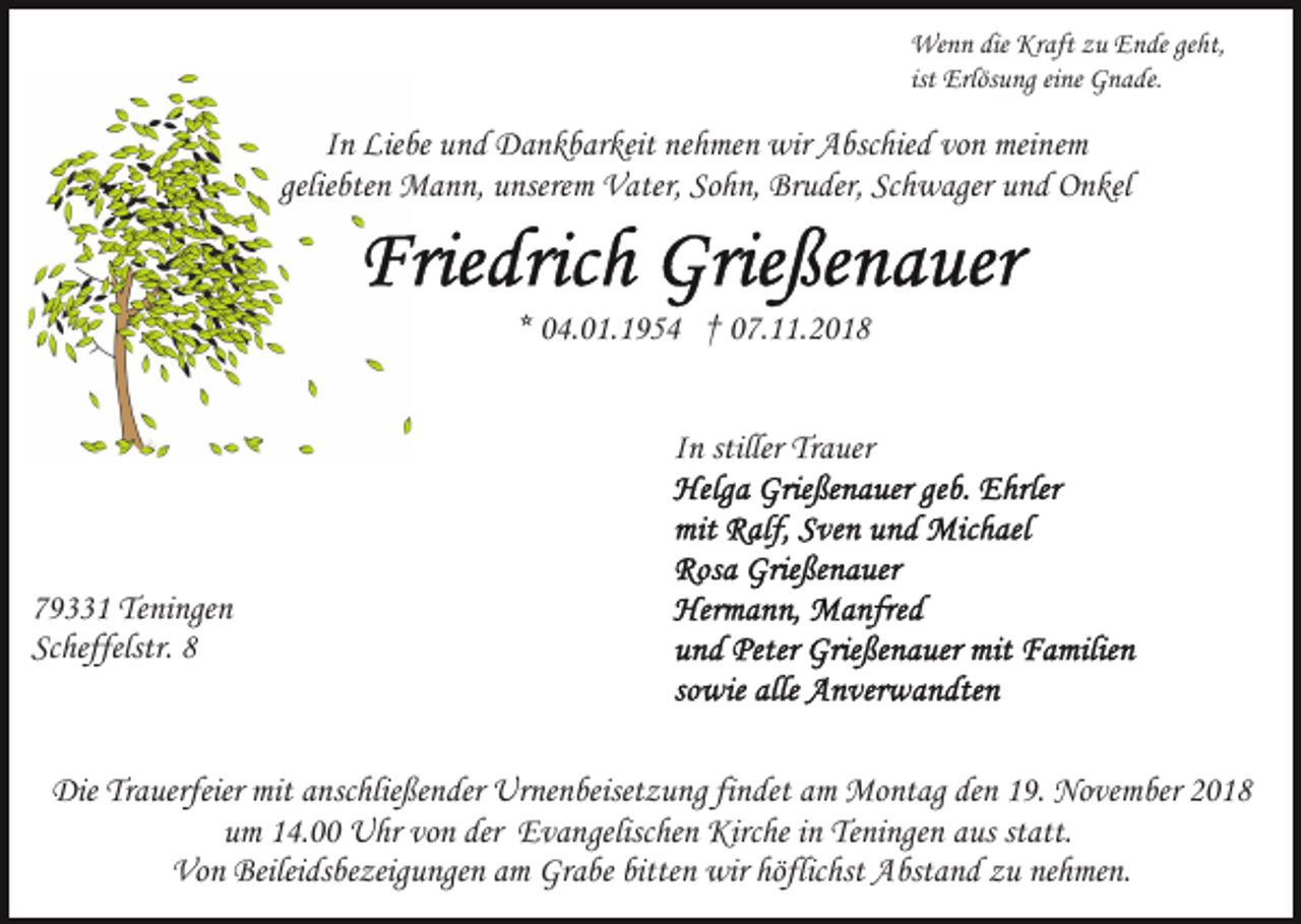 <p>Wenn die Kraft zu Ende geht,<br />ist Erlösung eine Gnade.</p><p>In Liebe und Dankbarkeit nehmen wir Abschied von meinem<br />geliebten Mann, unserem Vater, Sohn, Bruder, Schwager und Onkel</p><p>* 04.01.1954 † 07.11.2018<br />In stiller Trauer</p><p>79331 Teningen<br />Scheffelstr. 8</p><p>Die Trauerfeier mit anschließender Urnenbeisetzung findet am Montag den 19. November 2018<br />um 14.00 Uhr von der Evangelischen Kirche in Teningen aus statt.<br />Von Beileidsbezeigungen am Grabe bitten wir höflichst Abstand zu nehmen.</p>