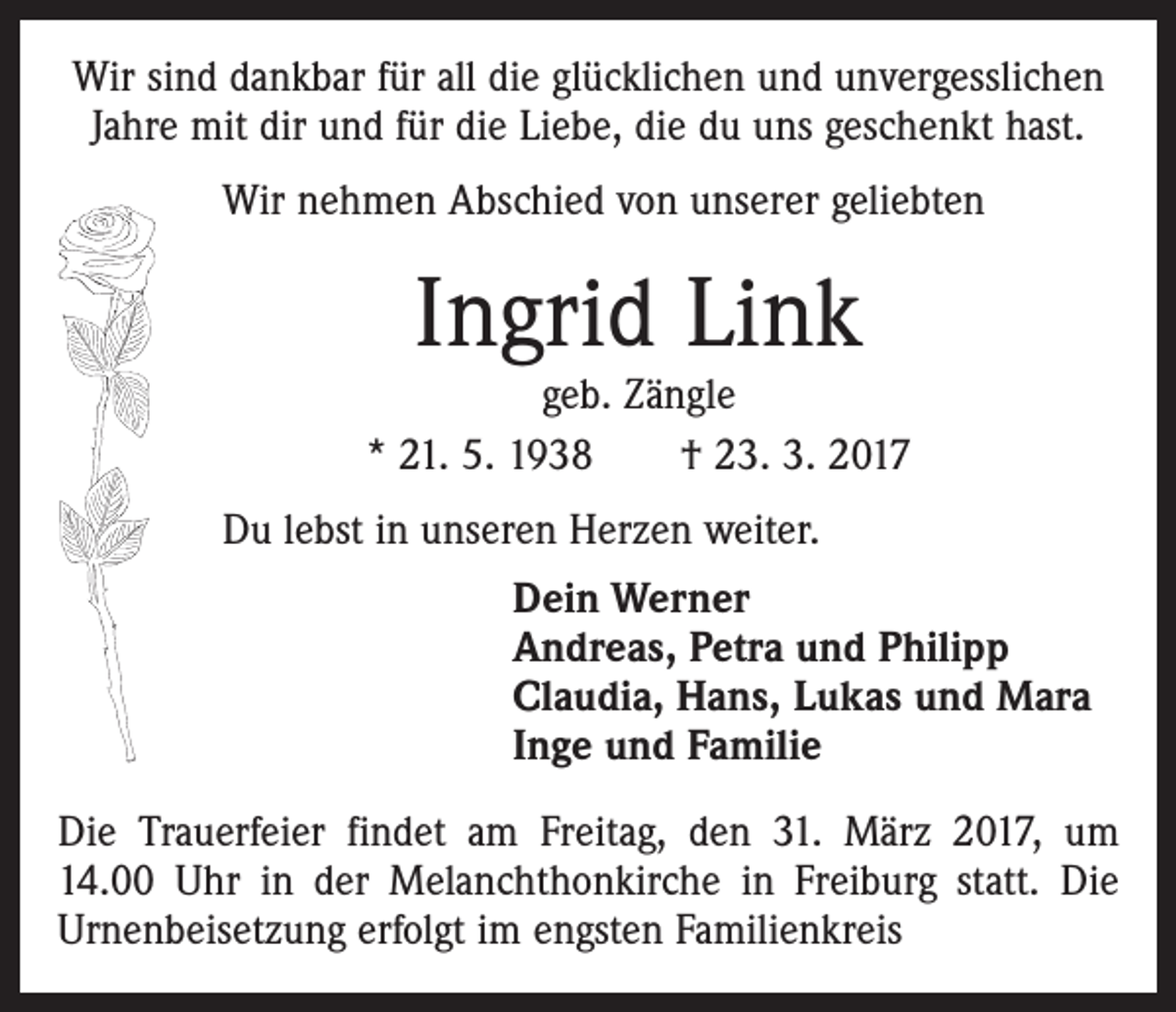 <p>Wir sind dankbar für all die glücklichen und unvergesslichen<br />Jahre mit dir und für die Liebe, die du uns geschenkt hast.<br />Wir nehmen Abschied von unserer geliebten</p><p>Ingrid Link</p><p>geb. Zängle<br />* 21. 5. 1938 † 23. 3. 2017<br />Du lebst in unseren Herzen weiter.<br />Dein Werner<br />Andreas, Petra und Philipp<br />Claudia, Hans, Lukas und Mara<br />Inge und Familie<br />Die Trauerfeier findet am Freitag, den 31. März 2017, um<br />14.00 Uhr in der Melanchthonkirche in Freiburg statt. Die<br />Urnenbeisetzung erfolgt im engsten Familienkreis</p>