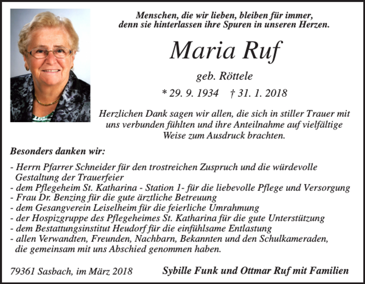 <p>Menschen, die wir lieben, bleiben für immer,<br />denn sie hinterlassen ihre Spuren in unseren Herzen.</p><p>Maria Ruf<br />geb. Röttele<br />* 29. 9. 1934</p><p>† 31. 1. 2018</p><p>Herzlichen Dank sagen wir allen, die sich in stiller Trauer mit<br />uns verbunden fühlten und ihre Anteilnahme auf vielfältige<br />Weise zum Ausdruck brachten.<br />Besonders danken wir:<br />- Herrn Pfarrer Schneider für den trostreichen Zuspruch und die würdevolle<br />Gestaltung der Trauerfeier<br />- dem Pflegeheim St. Katharina - Station 1- für die liebevolle Pflege und Versorgung<br />- Frau Dr. Benzing für die gute ärztliche Betreuung<br />- dem Gesangverein Leiselheim für die feierliche Umrahmung<br />- der Hospizgruppe des Pflegeheimes St. Katharina für die gute Unterstützung<br />- dem Bestattungsinstitut Heudorf für die einfühlsame Entlastung<br />- allen Verwandten, Freunden, Nachbarn, Bekannten und den Schulkameraden,<br />die gemeinsam mit uns Abschied genommen haben.<br />79361 Sasbach, im März 2018</p><p>Sybille Funk und Ottmar Ruf mit Familien</p>