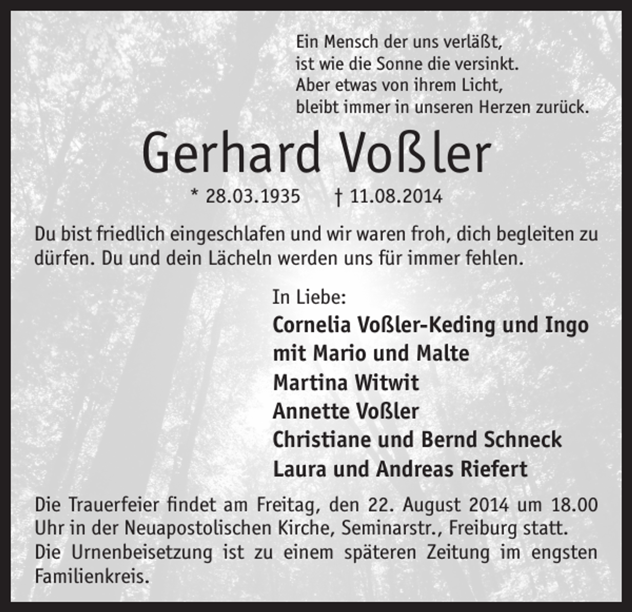 <p>Ein Mensch der uns verläßt,<br />ist wie die Sonne die versinkt.<br />Aber etwas von ihrem Licht,<br />bleibt immer in unseren Herzen zurück.</p><p>Gerhard Voßler<br />* 28.03.1935</p><p>† 11.08.2014</p><p>Du bist friedlich eingeschlafen und wir waren froh, dich begleiten zu<br />dürfen. Du und dein Lächeln werden uns für immer fehlen.<br />In Liebe:</p><p>Cornelia Voßler-Keding und Ingo<br />mit Mario und Malte<br />Martina Witwit<br />Annette Voßler<br />Christiane und Bernd Schneck<br />Laura und Andreas Riefert<br />Die Trauerfeier findet am Freitag, den 22. August 2014 um 18.00<br />Uhr in der Neuapostolischen Kirche, Seminarstr., Freiburg statt.<br />Die Urnenbeisetzung ist zu einem späteren Zeitung im engsten<br />Familienkreis.</p>
