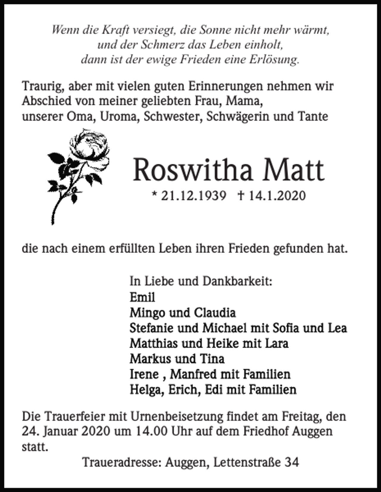 <p>Wenn die Kraft versiegt, die Sonne nicht mehr wärmt,<br />und der Schmerz das Leben einholt,<br />dann ist der ewige Frieden eine Erlösung.<br />Traurig, aber mit vielen guten Erinnerungen nehmen wir<br />Abschied von meiner geliebten Frau, Mama,<br />unserer Oma, Uroma, Schwester, Schwägerin und Tante</p><p>Roswitha Matt<br />* 21.12.1939 † 14.1.2020</p><p>die nach einem erfüllten Leben ihren Frieden gefunden hat.<br />In Liebe und Dankbarkeit:</p><p>Die Trauerfeier mit Urnenbeisetzung findet am Freitag, den<br />24. Januar 2020 um 14.00 Uhr auf dem Friedhof Auggen<br />statt.<br />Traueradresse: Auggen, Lettenstraße 34</p>