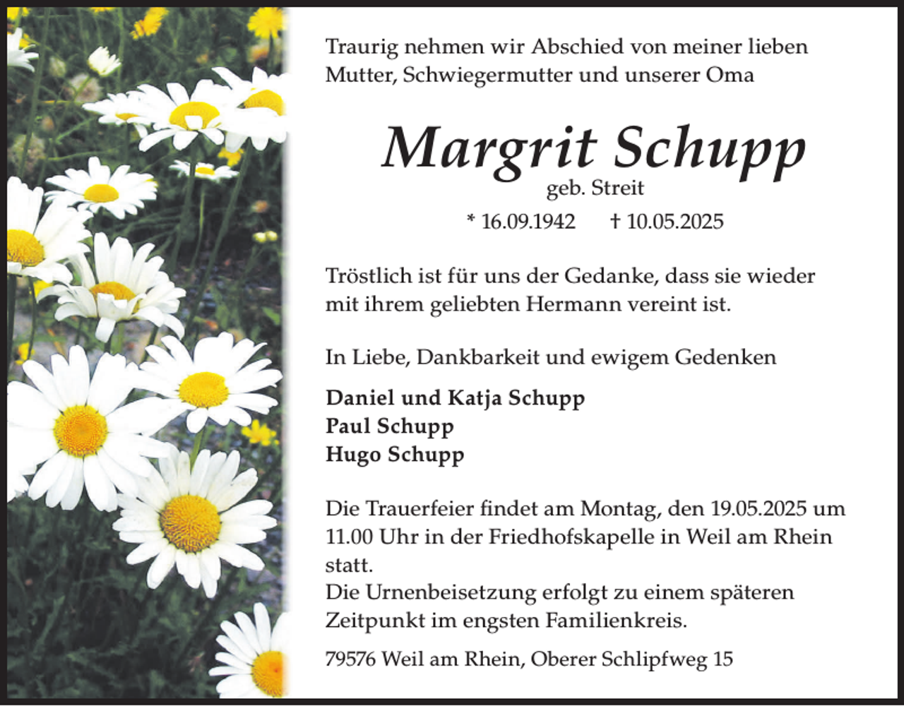<p>Traurig nehmen wir Abschied von meiner lieben<br />Mutter, Schwiegermutter und unserer Oma</p><p>Margrit Schupp<br />geb. Streit</p><p>* 16.09.1942</p><p>† 10.05.2025</p><p>Tröstlich ist für uns der Gedanke, dass sie wieder<br />mit ihrem geliebten Hermann vereint ist.<br />In Liebe, Dankbarkeit und ewigem Gedenken<br />Daniel und Katja Schupp<br />Paul Schupp<br />Hugo Schupp<br />Die Trauerfeier fi ndet am Montag, den 19.05.2025 um<br />11.00 Uhr in der Friedhofskapelle in Weil am Rhein<br />statt.<br />Die Urnenbeisetzung erfolgt zu einem späteren<br />Zeitpunkt im engsten Familienkreis.<br />79576 Weil am Rhein, Oberer Schlipfweg 15</p>