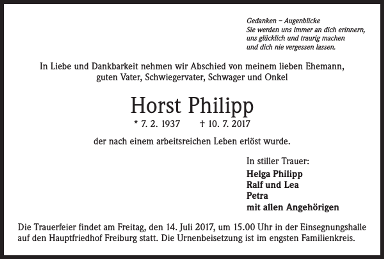<p>Gedanken – Augenblicke<br />Sie werden uns immer an dich erinnern,<br />uns glücklich und traurig machen<br />und dich nie vergessen lassen.</p><p>In Liebe und Dankbarkeit nehmen wir Abschied von meinem lieben Ehemann,<br />guten Vater, Schwiegervater, Schwager und Onkel</p><p>Horst Philipp<br />* 7. 2. 1937 † 10. 7. 2017</p><p>der nach einem arbeitsreichen Leben erlöst wurde.<br />In stiller Trauer:<br />Helga Philipp<br />Ralf und Lea<br />Petra<br />mit allen Angehörigen<br />Die Trauerfeier findet am Freitag, den 14. Juli 2017, um 15.00 Uhr in der Einsegnungshalle<br />auf den Hauptfriedhof Freiburg statt. Die Urnenbeisetzung ist im engsten Familienkreis.</p>